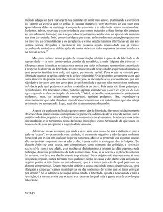 método adequado para esclarecer-nos consiste em subir mais alto e, examinando a estreiteza
do campo da ciência que se aplica às causas materiais, convencer-nos de que tudo que
apreendemos delas se restringe à conjunção constante e à inferência acima mencionadas.
Podemos, talvez, notar que é com relutância que somos induzidos a fixar limites tão estreitos
ao entendimento humano; mas a seguir não encontraremos obstáculos ao aplicar esta doutrina
aos atos da vontade. Pois, como é evidente que estas. ações estão em conjunção regular com
os motivos, as circunstâncias e os caracteres, e como sempre tiramos inferências de uns aos
outros, somos obrigados a reconhecer em palavras aquela necessidade que já temos
reconhecido em todas as deliberações de nossa vida e em todos os passos de nossa conduta e
de nossas ações.10
Mas para realizar nosso projeto de reconciliação relativo à questão da liberdade e da
necessidade — a mais controvertida questão da metafísica, a mais litigiosa das ciências —
não precisamos de muitas palavras para provar que todos os homens sempre têm concordado
a respeito da doutrina da liberdade, assim como com a da necessidade, e que toda discussão a
este respeito também tem sido, até agora, puramente verbal. Pois o que se entende por
liberdade quando se aplica a palavra às ações voluntárias? Não podemos certamente dizer que
estes atos têm tão pouca conexão com os motivos, as inclinações e as circunstâncias, que um
não deriva do outro com um certo grau de uniformidade e que um não proporciona nenhuma
inferência pela qual podemos concluir a existência do outro. Pois estes são fatos patentes e
reconhecidos. Por liberdade, então, podemos apenas entender um poder de agir ou de não
agir segundo as determinações da vontade;11
isto é, se escolhermos permanecer em repouso,
podemos; mas, se escolhermos mover-nos, também podemos. Ora, reconhece-se
universalmente que esta liberdade incondicional encontra-se em todo homem que não esteja
prisioneiro ou acorrentado. Logo, aqui não há assunto para discussão.
Acerca de qualquer definição que possamos dar de liberdade, devemos cuidadosamente
observar duas circunstâncias indispensáveis: primeira, a definição deve estar de acordo com a
evidência do fato; segunda, a definição deve concordar com ela mesma. Se observarmos estas
circunstâncias e se tornarmos nossa definição inteligível, estou persuadido de que todos os
homens terão uma só opinião a respeito deste assunto.
Admite-se universalmente que nada existe sem uma causa de sua existência e que a
palavra ‘acaso”, se examinada com cuidado, é puramente negativa e não designa nenhuma
força real que exista em qualquer lugar na natureza. Mas se se pretende que algumas causas
são necessárias enquanto outras não o são, vemos então a vantagem das definições. Se
alguém definisse uma causa, sem compreender, como elemento da definição, a conexão
necessdria com o seu efeito, e se mostrasse distintamente a origem da idéia expressa pela
definição, desistiria prontamente de toda controvérsia. Mas, se se aceita a explicação anterior
do assunto, isto deve ser absolutamente impraticável. Se os objetos não tivessem entre si uma
conjunção regular, nunca formaríamos qualquer noção de causa e de efeito; esta conjunção
regular produz a inferência no entendimento, que é a única conexão da qual podemos ter
alguma compreensão. Quem pretender definir a causa, excluindo estas circunstâncias, será
obrigado a empregar termos ininteligíveis ou dar sinônimos do termo que se tenta esforçar
por definir.12
Se se admite a definição acima citada, a liberdade, oposta à necessidade e não à
restrição, é a mesma coisa que o acaso e a respeito do qual toda a gente está de acordo que
não existe.
NOTAS:
 