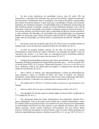 1 Os dois níveis explicativos da causalidade (veja -se nota 50, seção VII) são
circunscritos e elucidados pelo princípio mais geral da necessidade. Julgamo-la assim pelo
fato de iluminar e fundamentar tanto a causalidade, como todas as disciplinas compreendidas
pela ciência da natureza humana. E deste modo que a causalidade se instala como princípio
explicativo dos fenômenos humanos. A uniformidade insita nos fenômenos naturais (base de
toda inferência causal) é retomada e situada na raiz dos fenômenos humanos, com o fim de
descortinar a idéia de necessidade e de justificar a inferência causal na ciência do homem. É
com justeza, portanto, que Hume inseriu, após a explicitação da idéia de conexão necessária,
a seção intitulada “Da liberdade e da necessidade: deu continuidade lógica aos argumentos
baseados no raciocínio causal. Hume inicia pelo estudo da idéia de “necessidade’, pois dela
irradia, além da causalidade e da ciência moral, o esclarecimento da idéia de “liberdade”. [N.
do T.]
2 Do mesmo modo que na sétima seção (nota 39), Hume recorre ao método exposto na
segunda seção: busca da impressão originária da idéia de necessidade. [N. do T.]
3 O cerne da pesquisa humana consiste, de um lado, em mostrar que a mesma
uniformidade se observa tanto nas “ações voluntárias e nas operações do espírito” como nas
“operações dos corpos” e, de outro lado, em conseqüencia desta constatação, podemos
levantar inferências a respeito de umas como de outras. [N. do T.]
4 O dogma da uniformidade da natureza (quer física, quer humana), era o “fato central e
dominante da história intelectual da Europa durante duzentos anos — do fim do século XVI
ao fim do século XVII" (A. O. Levejoy, “Deism and Classicism”, in Essays on the History of
Ideas, Baltimore, 1948, p. 81). Hume adota este dogma e o emprega como uma das idéias
centrais de sua filosofia. [N. do T.]
5 Não é cabível, no entanto, usar indiscriminadamente o critério da uniformidade das
ações humanas e supor, no entender de Hume, que todos os homens, em situações
semelhantes, sempre agirão da mesma maneira, sem levar em conta as diferenças individuais,
devidas ao ambiente, à educação e ao caráter peculiar a cada homem. [N. do T.]
6 Nas edições de K a M lê-se: "a forma de todas as inferências que formamos a seu
respeito.
7 Hume se refere talvez ao que se entende atualmente por estética. [N. do T.]
8 Este parágrafo foi inserido apenas na última edição revista por Hume e publicada em
1777 (edição O). [N. do T.]
9 Dos argumentos atados por Hume, depreendemos uma proposição, segundo Flew,
geral e fundamental. Trata -se de aceitar como evidente que o método experimental, o único
em verdade válido nas questões de fato e de existência real, deve basear-se em regularidades,
ou uniformidades, discerniveis rios fatos naturais, e quer aplicado aos homens, quer a outros
objetos quaisquer, devem resultar inferências bem-sucedidas. Por este motivo, Hume
procurou mostrar que não apenas na esfera humana, como em outros objetos quaisquer, há
suficiente regularidade para originar a inferência causal (Flew, ob. cit., pp. 146-7). [N. do T.]
 