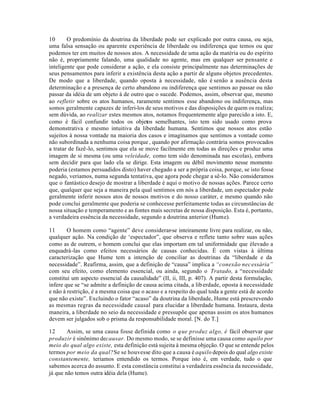 10 O predomínio da doutrina da liberdade pode ser explicado por outra causa, ou seja,
uma falsa sensação ou aparente experiência de liberdade ou indiferença que temos ou que
podemos ter em muitos de nossos atos. A necessidade de uma ação da matéria ou do espírito
não é, propriamente falando, uma qualidade no agente, mas em qualquer ser pensante e
inteligente que pode considerar a ação, e ela consiste principalmente nas determinações de
seus pensamentos para inferir a existência desta ação a partir de alguns objetos precedentes.
De modo que a liberdade, quando oposta à necessidade, não é senão a ausência desta
determinação e a presença de certo abandono ou indiferença que sentimos ao passar ou não
passar da idéia de um objeto à de outro que o sucede. Podemos, assim, observar que, mesmo
ao refletir sobre os atos humanos, raramente sentimos esse abandono ou indiferença, mas
somos geralmente capazes de inferi-los de seus motivos e das disposições de quem os realiza;
sem dúvida, ao realizar estes mesmos atos, notamos frequentemente algo parecido a isto. E,
como é fácil confundir todos os objetos semelhantes, isto tem sido usado como prova
demonstrativa e mesmo intuitiva da liberdade humana. Sentimos que nossos atos estão
sujeitos à nossa vontade na maioria dos casos e imaginamos que sentimos a vontade como
não subordinada a nenhuma coisa porque, quando por afirmação contrária somos provocados
a tratar de fazê-lo, sentimos que ela se move facilmente em todas as direções e produz uma
imagem de si mesma (ou uma veleidade, como tem sido denominada nas escolas), embora
sem decidir para que lado ela se dirige. Esta imagem ou débil movimento nesse momento
poderia (estamos persuadidos disto) haver chegado a ser a própria coisa, porque, se isto fosse
negado, veriamos, numa segunda tentativa, que agora pode chegar a sê-lo. Não consideramos
que o fantástico desejo de mostrar a liberdade é aqui o motivo de nossas ações. Parece certo
que, qualquer que seja a maneira pela qual sentimos em nós a liberdade, um espectador pode
geralmente inferir nossos atos de nossos motivos e do nosso caráter, e mesmo quando não
pode conclui geralmente que poderia se conhecesse perfeitamente todas as circunstâncias de
nossa situação e temperamento e as fontes mais secretas de nossa disposição. Esta é, portanto,
a verdadeira essência da necessidade, segundo a doutrina anterior (Hume).
11 O homem como “agente” deve considerar-se inteiramente livre para realizar, ou não,
qualquer ação. Na condição de ‘espectador”, que observa e reflete tanto sobre suas ações
como as de outrem, o homem conclui que elas importam em tal uniformidade que élevado a
enquadrá-las como efeitos necessários de causas conhecidas. É com vistas à última
caracterização que Hume tem a intenção de conciliar as doutrinas da “liberdade e da
necessidade”. Reafirma, assim, que a definição de “causa” implica a “conexão necessária”
com seu efeito, como elemento essencial, ou ainda, segundo o Tratado, a “necessidade
constitui um aspecto essencial da causalidade” (II, ii, III, p. 407). A partir desta formulação,
infere que se “se admite a definição de causa acima citada, a liberdade, oposta à necessidade
e não à restrição, é a mesma coisa que o acaso e a respeito do qual toda a gente está de acordo
que não existe”. Excluindo o fator “acaso” da doutrina da liberdade, Hume está prescrevendo
as mesmas regras da necessidade causal para elucidar a liberdade humana. Instaura, desta
maneira, a liberdade no seio da necessidade e pressupõe que apenas assim os atos humanos
devem ser julgados sob o prisma da responsabilidade moral. [N. do T.]
12 Assim, se uma causa fosse definida como o que produz algo, é fácil observar que
produzir é sinônimo decausar. Do mesmo modo, se se definisse uma causa como aquilo por
meio do qual algo existe, esta definição está sujeita à mesma objeção. O que se entende pelos
termos por meio da qual?Se se houvesse dito que a causa é aquilo depois do qual algo existe
constantemente, teriamos entendido os termos. Porque isto é, em verdade, tudo o que
sabemos acerca do assunto. E esta constância constitui a verdadeira essência da necessidade,
já que não temos outra idéia dela (Hume).
 