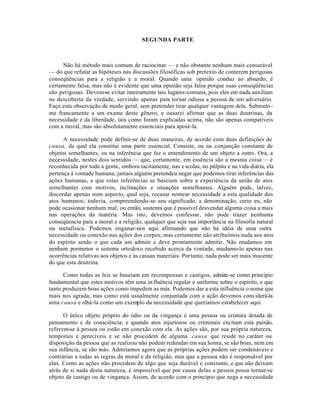 SEGUNDA PARTE
Não há método mais comum de raciocinar — e não obstante nenhum mais censurável
— do que refutar as hipóteses nas discussões filosóficas sob pretexto de conterem perigosas
conseqüências para a religião e a moral. Quando uma opinião conduz ao absurdo, é
certamente falsa, mas não é evidente que uma opinião seja falsa porque suas conseqüências
são perigosas. Devem-se evitar inteiramente tais lugares-comuns, pois eles em nada auxiliam
na descoberta da verdade, servindo apenas para tornar odiosa a pessoa de um adversário.
Faço esta observação de modo geral, sem pretender tirar qualquer vantagem dela. Submeto-
me francamente a um exame deste gênero, e ousarei afirmar que as duas doutrinas, da
necessidade e da liberdade, tais como foram explicadas acima, não são apenas compatíveis
com a moral, mas são absolutamente essenciais para apoiá-la.
A necessidade pode definir-se de duas maneiras, de acordo com duas definições de
causa, da qual ela constitui uma parte essencial. Consiste, ou na conjunção constante de
objetos semelhantes, ou na inferência que faz o entendimento de um objeto a outro. Ora, a
necessidade, nestes dois sentidos — que, certamente, em essência são a mesma coisa — é
reconhecida por toda a gente, embora tacitamente, nas escolas, no púlpito e na vida diária, ela
pertença à vontade humana; jamais alguém pretendeu negar que podemos tirar inferências das
ações humanas, e que estas inferências se baseiam sobre a experiência da união de atos
semelhantes com motivos, inclinações e situações semelhantes. Alguém pode, talvez,
discordar apenas num aspecto, qual seja, recusar nomear necessidade a esta qualidade dos
atos humanos; todavia, compreendendo-se seu significado, a denominação, creio eu, não
pode ocasionar nenhum mal; ou então, sustenta que é possível desvendar alguma coisa a mais
nas operações da matéria. Mas isto, devemos confessar, não pode trazer nenhuma
conseqüencia para a moral e a religião, qualquer que seja sua importância na filosofia natural
ou metafísica. Podemos enganar-nos aqui afirmando que não há idéia de uma outra
necessidade ou conexão nas ações dos corpos; mas certamente não atribuímos nada aos atos
do espírito senão o que cada um admite e deve prontamente admitir. Não mudamos em
nenhum pormenor o sistema ortodoxo recebido acerca da vontade, mudamo-lo apenas nas
ocorrências relativas aos objetos e às causas materiais. Portanto, nada pode ser mais inocente
do que esta doutrina.
Como todas as leis se baseiam em recompensas e castigos, admite-se como principio
fundamental que estes motivos têm uma influência regular e uniforme sobre o espírito, e que
tanto produzem boas ações como impedem as más. Podemos dar a esta influência o nome que
mais nos agrada, mas como está usualmente conjuntada com a ação devemos considerá-la
uma causa e olhá-la como um exemplo da necessidade que queríamos estabelecer aqui.
O único objeto próprio do ódio ou da vingança é uma pessoa ou criatura dotada de
pensamento e de consciência; e quando atos injuriosos ou criminais excitam esta paixão,
referem-se à pessoa ou estão em conexão com ela. As ações são, por sua própria natureza,
temporais e perecíveis e se não procedem de alguma causa que reside no caráter ou
disposição da pessoa que as realizou não podem redundar em sua honra, se são boas, nem em
sua infância, se são más. Admitamos agora que as próprias ações podem ser condenáveis e
contrárias a todas as regras da moral e da religião, mas que a pessoa não é responsável por
elas. Como as ações não procedem de algo que seja durável e constante, e que não deixam
atrás de si nada desta natureza, é impossível que por causa delas a pessoa possa tornar-se
objeto de castigo ou de vingança. Assim, de acordo com o princípio que nega a necessidade
 