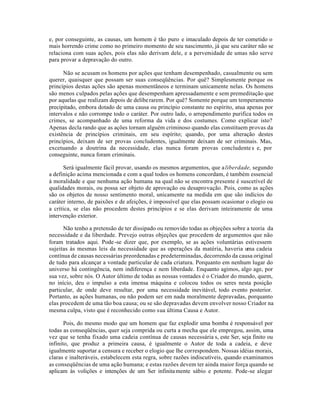 e, por conseguinte, as causas, um homem é tão puro e imaculado depois de ter cometido o
mais horrendo crime como no primeiro momento de seu nascimento, já que seu caráter não se
relaciona com suas ações, pois elas não derivam dele, e a perversidade de umas não serve
para provar a depravação do outro.
Não se acusam os homens por ações que tenham desempenhado, casualmente ou sem
querer, quaisquer que possam ser suas conseqüências. Por quê? Simplesmente porque os
princípios destas ações são apenas momentâneos e terminam unicamente nelas. Os homens
são menos culpados pelas ações que desempenham apressadamente e sem premeditação que
por aquelas que realizam depois de deliberarem. Por quê? Somente porque um temperamento
precipitado, embora dotado de uma causa ou princípio constante no espírito, atua apenas por
intervalos e não corrompe todo o caráter. Por outro lado, o arrependimento purifica todos os
crimes, se acompanhado de uma reforma da vida e dos costumes. Como explicar isto?
Apenas decla rando que as ações tornam alguém criminoso quando elas constituem provas da
existência de princípios criminais, em seu espírito; quando, por uma alteração destes
princípios, deixam de ser provas concludentes, igualmente deixam de ser criminais. Mas,
excetuando a doutrina da necessidade, elas nunca foram provas concludentes e, por
conseguinte, nunca foram criminais.
Será igualmente fácil provar, usando os mesmos argumentos, que aliberdade, segundo
a definição acima mencionada e com a qual todos os homens concordam, é também essencial
à moralidade e que nenhuma ação humana na qual não se encontra presente é suscetível de
qualidades morais, ou possa ser objeto de aprovação ou desaprovação. Pois, como as ações
são os objetos de nosso sentimento moral, unicamente na medida em que são indícios do
caráter interno, de paixões e de afeições, é impossível que elas possam ocasionar o elogio ou
a crítica, se elas não procedem destes princípios e se elas derivam inteiramente de uma
intervenção exterior.
Não tenho a pretensão de ter dissipado ou removido todas as objeções sobre a teoria da
necessidade e da liberdade. Prevejo outras objeções que procedem de argumentos que não
foram tratados aqui. Pode-se dizer que, por exemplo, se as ações voluntárias estivessem
sujeitas às mesmas leis da necessidade que as operações da matéria, haveria uma cadeia
contínua de causas necessárias preordenadas e predeterminadas, decorrendo da causa original
de tudo para alcançar a vontade particular de cada criatura. Porquanto em nenhum lugar do
universo há contingência, nem indiferença e nem liberdade. Enquanto agimos, algo age, por
sua vez, sobre nós. O Autor último de todas as nossas vontades é o Criador do mundo, quem,
no início, deu o impulso a esta imensa máquina e colocou todos os seres nesta posição
particular, de onde deve resultar, por uma necessidade inevitável, todo evento posterior.
Portanto, as ações humanas, ou não podem ser em nada moralmente depravadas, porquanto
elas procedem de uma tão boa causa; ou se são depravadas devem envolver nosso Criador na
mesma culpa, visto que é reconhecido como sua última Causa e Autor.
Pois, do mesmo modo que um homem que faz explodir uma bomba é responsável por
todas as conseqüências, quer seja comprida ou curta a mecha que ele empregou, assim, uma
vez que se tenha fixado uma cadeia contínua de causas necessária s, este Ser, seja finito ou
infinito, que produz a primeira causa, é igualmente o Autor de toda a cadeia, e deve
igualmente suportar a censura e receber o elogio que lhe correspondem. Nossas idéias morais,
claras e inalteráveis, estabelecem esta regra, sobre razões indiscutíveis, quando examinamos
as conseqüências de uma ação humana; e estas razões devem ter ainda maior força quando se
aplicam às volições e intenções de um Ser infinitamente sábio e potente. Pode-se alegar
 