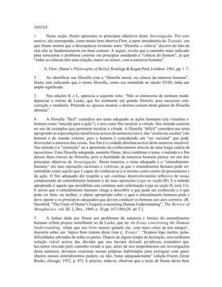 NOTAS:
1 Nesta seção, Hume apresenta os principais objetivos desta Investigação. Por este
motivo, ela corresponde, como muito bem observa Flew, à parte introdutória do Tratado, em
que Hume mostra que a discrepância existente entre “filosofia e ciência” decorre do fato de
elas não se fundamentarem em base comum. A seguir, revela que o caminho mais indicado
para solucionar o problema consiste em principiar estudando a “ciência do homem”, já que
“todas as ciências têm uma relação, maior ou menor, com a natureza humana”.
A. Flew, Hume’s Philosophy of Belief, Routlege & Kegan Paul, Londres, 1961, pp. 1-7.
2 Ao identificar sua filosofia com a “filosofia moral, ou ciência da natureza humana”,
Hume está indicando que o termo filosofia, como era entendido no século XVIII, tinha um
amplo significado.
3 Nas edições K e L, aparecia a seguinte nota: “Não se intenciona de nenhum modo
depreciar o mérito de Locke, que foi realmente um grande filósofo, pois raciocina com
correção e modéstia. Pretende-se apenas mostrar o destino comum deste gênero de filosofia
abstrata”.
4 A filosofia “fácil” considera seu tema adequado as ações humanas (ela visualiza o
homem como “nascido para a ação”), e tem como fim inculcar a virtude. Seu método consiste
no uso de exemplos que permitem inculcar a virtude. A filosofia “difícil” considera seu tema
apropriado as especulações metafísicas acerca da natureza (isto é, das “essências ocultas”) do
homem e do mundo externo, pois o homem é considerado um “ser racional” que pode
desvendar a natureza das coisas. Seu fim é a verdade absoluta acerca desta natureza imutável.
Seu método é a “instrução” ou a apreensão do conhecimento através de uma longa cadeia de
raciocínios. Uma filosofia adequada, sustenta Hume, deve combinar o tema, o método e o fim
dessas duas classes de filosofia, pois a dualidade da natureza humana parece ser um dos
principais objetivos da Investigação. Desta maneira, o tema adequado é o “entendimento
humano” em suas operações racionais e volitivas, já que o entendimento humano pode ser
entendido como aquilo que é capaz de conhecer-se a si mesmo como centro do pensamento e
da ação. O fim adequado diz respeito a um contínuo desenvolvimento reflexivo de nossa
compreensão do entendimento humano e de suas operações (veja -se seção III). E o método
apropriado é aquele que possibilita esta continua auto-reformação (veja-se seção II, nota 11).
E assim que o entendimento humano chega a descobrir o que pode ser conhecido e o que
pode ser feito, ou melhor, o objeto apropriado sobre o qual o entendimento humano pode e
deve operar e os princípios adequados que devem conduzir os homens aos atos corretos. (R.
Sternfeld, “The Unity of Hume’s Enquiry concerning Human Understanding”, The Review of
Metaphysics, vol. III, 2, Dez., 1949, n. 10 pp. 167-188) [N. do T.].
5 A ênfase dada por Hume aos problemas da natureza e limites do entendimento
humano reflete projeto semelhante ao de Locke, que no An Essay concerning the Human
linderstanding, relata que seu livro nasceu quando ele, com mais cinco ou seis amigos’,
discorria sobre um ‘tópico bem remoto deste (isto é, Essay)”: “ficamos logo inertes, pelas
dificuldades advindas de todas as partes. Depois de algum tempo de hesitação, sem nenhuma
solução viável acerca das dúvidas que nos haviam deixado perplexos, conaiderei que
havíamos iniciado pelo caminho errado e que, antes de nos empenharmos em investigações
desta natureza, devemos examinar nossas próprias habilidades para averiguar com quais
objetos nossos entendimentos podem, ou não, tratar adequadamente” (edição Frazer, Great
Books, chicago, 1952, p. 87). E preciso, todavia, observar que o texto de Hume deixa bem
 