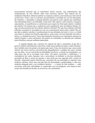 razoavelmente presumir que os sentimentos morais nascem, seja mediatamente seja
imediatamente, de uma reflexão sobre estes interesses opostos. Que importa que as
meditações filosóficas elaborem opinião ou conjetura contrária, asseverando que tudo está de
acordo com o Todo, e que os caracteres que perturbam a sociedade são, em sua maior parte,
tão benéficos e adequados à intenção primitiva da natureza como aquelas que contribuem
mais diretamente para a sua felicidade e bem-estar? São capazes, estas remotas e inseguras
especulações, de equilibrarem os sentimentos que surgem da observação natural e imediata
dos objetos? Um homem que é roubado de uma considerável soma de dinheiro diminui em
algo seu aborrecimento por meio destas sublimes reflexões? Por que estas sublimes reflexões
poderiam considerar-se incompatíveis com seu ressentimento moral contra o delito? Ou, por
que não se poderia conciliar o reconhecimento de uma distinção real entre o vício e a virtude
com todos os sistemas da filosofia especulativa, assim como o de uma distinção real entre a
beleza e a fealdade pessoais? Estas duas distinções baseiam-se nos sentimentos naturais do
espírito humano; e estes sentimentos não podem ser controlados ou alterados por nenhuma
teoria filosófica, nem por nenhuma especulação.
A segunda objeção não é passível de resposta tão fácil e satisfatória, já que não é
possível explicar distintamente como Deus, sendo causa mediata de todas as ações humanas,
não é também autor do pecado e da depravação moral. Estes são mistérios que a mera razão
natural, sem outros recursos, não pode tratar adequadamente, e qualquer que seja o sistema
que ela adote, ver-se-á envolvida em dificuldades insolúveis, e mesmo em contradições, em
cada passo que dá ao investigar estes temas. Até agora, reconciliar a indiferença e a
contingência das ações humanas com a presciência, ou defender os decretos absolutos
excluindo de Deus a autoria do pecado, é uma tarefa que tem superado todo o poder da
filosofia. Afortunada aquela filosofia que, consciente de sua temeridade ao espreitar estes
mistérios sublimes, deixa uma cena tão cheia de obscuridades e perplexidades e volta com
modéstia adequada para o seu verdadeiro domínio — o exame da vida cotidiana — onde
encontrará suficientes dificuldades ao empreender suas investigações, sem lançar-se num
oceano tão ilimitado de dúvidas, de incertezas e de contradições.
 