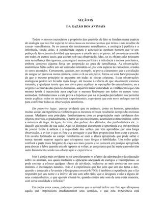SEÇÃO IX
DA RAZÃO DOS ANIMAIS
Todos os nossos raciocínios a propósito das questões de fato se fundam numa espécie
de analogia que nos faz esperar de uma causa os mesmo eventos que temos visto resultar de
causas semelhantes. Se as causas são inteiramente semelhantes, a analogia é perfeita e a
inferência, tirada delas, é considerada segura e conclusiva; nenhum homem que vê um
pedaço de ferro jamais duvidará que tem peso e coesão entre as partes, tal como tem ocorrido
em todos os outros casos que caíram sob sua observação. Mas, se os objetos não possuem
uma semelhança tão rigorosa, a analogia é menos perfeita e a inferência é menos conclusiva,
embora conserve alguma força em proporção ao grau de semelhança. As observações
anatômicas feitas sobre um ser animado estendem-se, por esta espécie de raciocínio, a todos
os seres animados. Certamente, quando, por exemplo, se prova claramente que a circulação
do sangue se processa numa criatura, como a rã ou um peixe, forma-se uma forte presunção
de que o mesmo princípio se encontra em todas as outras criaturas. Estas observações
analógicas podem ser levadas mais longe, até mesmo à ciência de que atualmente estamos
tratando; e qualquer teoria que nos sirva para explicar as operações do entendimento, ou a
origem e a conexão das paixões humanas, adquirirá maior autoridade se verificarmos que esta
mesma teoria é necessária para explicar o mesmo fenômeno em todos os outros seres
animados. Submeteremos a esta prova a hipótese que na exposição precedente nos permitiu
tentar explicar todos os raciocínios experimentais; esperamos que este novo enfoque servirá
para confirmar todas as observações anteriores.
Em primeiro lugar, parece evidente que os animais, como os homens, apreendem
muitas coisas da experiência e inferem que os mesmos eventos resultarão sempre das mesmas
causas. Mediante este princípio, familiarizam-se com as propriedades mais evidentes dos
objetos externos, e gradualmente, a partir de seu nascimento, acumulam conhecimentos sobre
a natureza do fogo, da água, da terra, das pedras, das altitudes, das profundidades etc., e
daquilo que resulta de sua ação. Aqui se distingue claramente a ignorância e a inexperiência
do jovem frente à astúcia e à sagacidade dos velhos que têm aprendido, por uma longa
observação, a evitar o que os fere e a perseguir o que lhes proporciona bem-estar e prazer.
Um cavalo habituado ao campo familiariza-se com a altura apropriada que pode saltar e
nunca tentará superar aquela que ultrapassa suas forças e habilidades. Um velho galgo
confiará a parte mais fatigante da caça aos mais jovens e se colocará em posição apropriada
para abocar a lebre quando esta de repente se voltar; as conjeturas que faz neste caso não têm
outro fundamento senão sua observação e experiência.
Isto é ainda mais evidente se se considerarem os efeitos da adestração e da educação
sobre os animais, aos quais mediante a aplicação adequada de castigos e recompensas, se
pode ensinar a efetuar qualquer classe de atividade, inclusive as mais contrárias aos seus
instintos e inclinações naturais. Não é a experiência que faz com que um cão tema a dor,
quando o ameaçais e levantais o látego para enxotá-lo? Não é também a experiência que o faz
responder por seu nome e a inferir, de um som arbitrário, que o designais e não a alguns de
seus companheiros, e que quereis chamá-lo, quando emitis este som de uma certa maneira,
com certa tonalidade e inflexão?
Em todos estes casos, podemos constatar que o animal infere um fato que ultrapassa
aquilo que impressiona imediatamente seus sentidos, e que esta experiência está
 