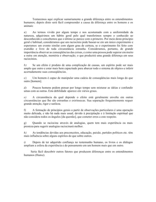 Tentaremos aqui explicar sumariamente a grande diferença entre os entendimentos
humanos; depois disto será fácil compreender a causa da diferença entre os homens e os
animais:
a) Ao termos vivido por algum tempo e nos acostumado com a uniformidade da
natureza, adquirimos um hábito geral pelo qual transferimos sempre o conhecido ao
desconhecido e concebemos que o último se parece com o primeiro. Por meio deste princípio
geral e habitual, consideramos que um raciocínio pode basear-se em um único experimento e
esperamos um evento similar com algum grau de certeza, se o experimento foi feito com
exatidão e livre de toda circunstância estranha. Consideramos, portanto, de grande
importância observar as conseqüências das coisas, e como uma pessoa pode superar em muito
a outra em atenção, memória e observação, o que produzirá uma grande diferença em seus
raciocínios.
b) Se um efeito é produto de uma complicação de causas, um espírito pode ser mais
amplo que outro e estar mais bem capacitado para abarcar todo o sistema de objetos e inferir
acertadamente suas conseqüências.
c) Um homem é capaz de manipular uma cadeia de conseqüências mais longa do que
outro [homem].
d) Poucos homens podem pensar por longo tempo sem misturar as idéias e confundir
umas com as outras. Esta debilidade aparece em vários graus.
e) A circunstância da qual depende o efeito está geralmente envolta em outras
circunstâncias que lhe são estranhas e extrínsecas. Sua separação frequentemente requer
grande atenção, rigor e sutileza.
f) A formação de princípios gerais a partir de observações particulares é uma operação
muito delicada, e não há nada mais usual, devido à precipitação e à limitação espiritual que
não considera todos os ângulos [da questão], que cometer erros a este respeito.
g) Quando se raciocina através de analogias, quem tem mais experiência ou mais
presteza para sugerir analogias raciocinará melhor.
h) As tendências devidas aos preconceitos, educação, paixão, partidos políticos etc. têm
mais influência sobre alguns espíritos do que sobre outros.
i) Depois de ter adquirido confiança no testemunho humano, os livros e os diálogos
ampliam a esfera da experiência e do pensamento em um homem mais que em outro.
Seria fácil descobrir outros fatores que produzem diferenças entre os entendimentos
humanos (Hume).
 
