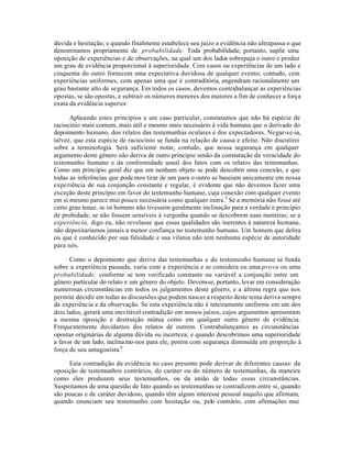 dúvida e hesitação; e quando finalmente estabelece seu juízo a evidência não ultrapassa o que
denominamos propriamente de probabilidade. Toda probabilidade, portanto, supõe uma
oposição de experiências e de observações, na qual um dos lados sobrepuja o outro e produz
um grau de evidência proporcional à superioridade. Cem casos ou experiências de um lado e
cinquenta do outro fornecem uma expectativa duvidosa de qualquer evento; contudo, cem
experiências uniformes, com apenas uma que é contraditória, engendram racionalmente um
grau bastante alto de segurança. Em todos os casos, devemos contrabalançar as experiências
opostas, se são opostas, e subtrair os números menores dos maiores a fim de conhecer a força
exata da evidência superior.
Aplicando estes princípios a um caso particular, constatamos que não há espécie de
raciocínio mais comum, mais útil e mesmo mais necessário à vida humana que o derivado do
depoimento humano, dos relatos das testemunhas oculares e dos expectadores. Negar-se-ia,
talvez, que esta espécie de raciocínio se funda na relação de causa e efeito. Não discutirei
sobre a terminologia. Será suficiente notar, contudo, que nossa segurança em qualquer
argumento deste gênero não deriva de outro princípio senão da constatação da veracidade do
testemunho humano e da conformidade usual dos fatos com os relatos das testemunhas.
Como um princípio geral diz que em nenhum objeto se pode descobrir uma conexão, e que
todas as inferências que podemos tirar de um para o outro se baseiam unicamente em nossa
experiência de sua conjunção constante e regular, é evidente que não devemos fazer uma
exceção deste princípio em favor do testemunho humano, cuja conexão com qualquer evento
em si mesmo parece mui pouco necessária como qualquer outra.5
Se a memória não fosse até
certo grau tenaz, se os homens não tivessem geralmente inclinação para a verdade e princípio
de probidade, se não fossem sensíveis à vergonha quando se descobrem suas mentiras; se a
experiência, digo eu, não revelasse que essas qualidades são inerentes à natureza humana,
não depositaríamos jamais a menor confiança no testemunho humano. Um homem que delira
ou que é conhecido por sua falsidade e sua vilania não tem nenhuma espécie de autoridade
para nós.
Como o depoimento que deriva das testemunhas e do testemunho humano se funda
sobre a experiência passada, varia com a experiência e se considera ou uma prova ou uma
probabilidade, conforme se tem verificado constante ou variável a conjunção entre um
gênero particular do relato e um gênero do objeto. Devem-se, portanto, levar em consideração
numerosas circunstâncias em todos os julgamentos deste gênero; e a última regra que nos
permite decidir em todas as discussões que podem nascer a respeito deste tema deriva sempre
da experiência e da observação. Se esta experiência não é inteiramente uniforme em um dos
dois lados, gerará uma inevitável contradição em nossos juízos, cujos argumentos apresentam
a mesma oposição e destruição mútua como em qualquer outro gênero de evidência.
Frequentemente duvidamos dos relatos de outrem. Contrabalançamos as circunstâncias
opostas originárias de alguma dúvida ou incerteza; e quando descobrimos uma superioridade
a favor de um lado, inclinamo-nos para ele, porém com segurança diminuída em proporção à
força de seu antagonista.6
Esta contradição da evidência no caso presente pode derivar de diferentes causas: da
oposição de testemunhos contrários, do caráter ou do número de testemunhas, da maneira
como eles produzem seus testemunhos, ou da união de todas essas circunstâncias.
Suspeitamos de uma questão de fato quando as testemunhas se contradizem entre si, quando
são poucas e de caráter duvidoso, quando têm algum interesse pessoal naquilo que afirmam,
quando enunciam seu testemunho com hesitação ou, pelo contrário, com afirmações mui
 