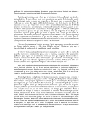 violentas. Há muitos outros aspectos do mesmo gênero que podem diminuir ou destruir a
força de qualquer argumento derivado do testemunho humano.
Suponha, por exemplo, que o fato que o testemunho tenta estabelecer tem de algo
extraordinário e de maravilhoso; neste caso, a evidência que resulta do testemunho admite
uma diminuição maior ou menor em proporção ao fato que é mais ou menos invulgar. A
razão que nos leva a dar algum crédito às testemunhas e aos historiadores não deriva de
nenhuma conexão que percebemos a priori entre o testemunho e a realidade, mas do fato de
estarmos acostumados a encontrar uma conformidade entre eles. Contudo, quando o fato
testificado é tal que raramente caiu sob nossa observação, produz-se então um conflito entre
duas experiências opostas, em que uma destrói a outra em proporção de sua força, e a
experiência superior apenas pode agir sobre o espírito com a força que lhe resta. E
precisamente este mesmo princípio da experiência que nos fornece certo grau de segurança
sobre o depoimento das testemunhas, e que nos dá também, neste caso, outro grau de
segurança contra o fato que tentam estabe lecer; e desta contradição surge necessariamente um
contrapeso e uma destruição recíproca da crença e da autoridade.
Não acreditaria numa tal história mesmo se Catão ma contasse, era um dito proverbial
em Roma, inclusive durante a vida deste filósofo patriota.7
Admitia -se, pois, que a
incredibilidade de um fato poderia invalidar tão grande autoridade.
O príncipe hindu que inicialmente se recusou a acreditar nos relatos sobre os efeitos da
escarcha raciocinou corretamente, pois, como é natural, necessitar-se-ão testemunhos
poderosos para lograr seu assentimento acerca de fatos que surgiram de um estado da
natureza, com os quais ele não estava familiarizado, e que tinham tão pouca analogia com os
eventos dos quais tinha tido uma experiência constante e uniforme. Embora estes fatos não
fossem contrários à sua experiência, tampouco estavam de acordo com ela.8
Mas, para aumentar a probabilidade contra o depoimento das testemunhas, suponhamos
que o fato que afirmam, em vez de ser apenas maravilhoso, é realmente miraculoso, e
suponhamos também que o depoimento considerado à parte e em si mesmo equivale a uma
prova comple ta; neste caso, temos prova contra prova, e a mais forte delas deve prevalecer,
mas com uma diminuição de sua força em proporção à de sua antagonista.
Um milagre é uma violação das leis da natureza; e como uma experiência constante e
inalterável estabeleceu estas leis, a prova contra o milagre, devido à própria natureza do fato,
é tão completa como qualquer argumento da natureza que se possa imaginar. Por que é mais
do que provável que todos os homens devem morrer; que o chumbo não pode por si mesmo
permanecer suspenso no ar; que o fogo consome a madeira e que, por sua vez, a água o
extingue; a não ser que estes eventos estão de acordo com as leis da natureza, e que é preciso
uma violação destas leis, ou em outras palavras, um milagre, para impedi-los? Nada é
considerado um milagre se ocorre no curso normal da natureza. Não é um milagre que um
homem, aparentemente de boa saúde, morra subitamente, pois verifica-se que tal gênero de
morte, embora mais incomum que qualquer outro, ocorre frequentemente. Mas é um milagre
que um morto possa ressuscitar, porque isto nunca foi observado em nenhuma época e em
nenhum país. Portanto, deve haver uma experiência uniforme contra todo evento miraculoso,
senão o evento não mereceria esta denominação. E, como uma experiência uniforme equivale
a uma prova, há aqui uma prova direta e completa, tirada da natureza fática contra a
existência de um milagre; uma tal prova não pode ser destruída nem o milagre fazer-se criveI
senão por meio de uma prova oposta que lhe seja superior.9
 