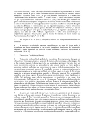 aos “sábios e doutos”, Hume está implicitamente colocando seu argumento fora do alcance
do homem comum. É que o último considera qualquer uniformidade da natureza, embora
temporal e acidental, como válida, já que sua principal caracteristica é a credulidade:
“nenhuma fraqueza da natureza humana — escreve Hume — é mais notável e mais universal
do que a que denominamos credulidade” (Tratado, I, iii, p. 112). O sábio, pelo contrário, tem
plena consciência de que apenas as seqüencias invariáveis podem ser encaradas como causais
e como os fundamentos da crença; por esse motivo ele inicia suas buscas com certa dosagem
de ceticismo. Daí que, 1) o sábio admite que sua expectativa acerca de eventos futuros será
inteiramente comprovada, apenas quando baseada em “experiência infalível”, e 2) nas
situações em que perdura certo grau de probabilidade, isto é, a expectativa é confirmada por
alguma, mas não por toda evidência experimental, o sábio deve contrabalançar as
experiências opostas e tender para a que se mostrar favorecida por maior número de
“experimentos e observações”. [N. do T.]
5 Nas edições de K a M lê-se: A imaginação humana não acompanha naturalmente sua
memória.
6 A estrutura metodológica exposta resumidamente na nota 69, desta seção, é
transferida por Hume para estudar o “raciocínio” baseado no depoimento do ‘testemunho
Humano”: núcleo trasmissor de todos os eventos cotidianos, históricos, maravilhosos e
milagrosos. [N. do T.]
7 Plutarco em Vita Catonis (Hume).
8 Certamente, nenhum hindu poderia ter experiência do congelamento da água em
climas frios, visto que a natureza se apresenta de maneira inteiramente desconhecida para ele,
é-lhe, portanto, impossível afirmar a priori o que resultará do fenômeno. É preciso fazer um
novo experimento, embora sua conseqüencia seja sempre incerta. As vezes pode-se
conjeturar mediante analogia o que ocorrerá; porém, trata-se ainda de mera conjetura. Deve-
se admitir que, no presente exemplo de congelação, o evento se produz contrariamente às
regras da analogia, de tal modo que um hindu não poderia esperá-lo. A ação do frio sobre a
água não se processa gradativamente segundo os diferentes graus de frio; ao contrário,
quando a água atinge o ponto de congelação, passa num instante do estado líquido para o
sólido. Tal fenômeno pode, todavia, denominar-se extraordinário, e se requer forte
testemunho para fazê-lo criveI aos povos de clima quente. Apesar disso, não é considerado
miraculoso e nem contrário à experiência uniforme do curso da natureza em que todas as
circunstâncias são idênticas. Os habitantes de Sumatra sempre têm observado o fluir das
águas em seu próprio clima e consideram o congelamento de seus rios como algo prodigioso.
Porquanto jamais viram a água em Moscou durante o inverno e não podem, por conseguinte,
afirmar razoavelmente quais seriam suas conseqüências (Hume).
9 Às vezes, um evento pode não parecer, em si mesmo, contrário às leis da natureza, e
sem dúvida, se fosse real, em razão de algumas circunstâncias, poderia denominar-se um
milagre, porque, de fato, é contrário a estas leis. Assim, se uma pessoa que pretendesse ter
autoridade divina ordenasse a um enfermo que se curasse, a um homem sadio que morresse,
às nuvens que derramassem água, aos ventos que ventassem, em uma palavra, se ordenasse
vários eventos naturais que obedecessem de imediato à sua ordem: estes, sim, poderiam ser
corretamente considerados milagres, porque neste caso são realmente contrários às leis da
natureza. Porque, se persiste alguma suspeita de que o evento e a ordem emitida concordaram
por acidente, não há nenhum milagre nem transgressão das leis naturais. Mas se se exclui esta
suspeita há evidentemente um milagre e uma transgressão destas leis, porque nada pode ser
 