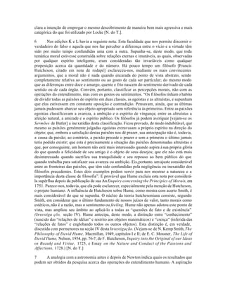 clara a intenção de empregar o mesmo descobrimento de maneira bem mais agressiva e mais
categórica do que foi utilizado por Locke [N. do T.].
6 Nas edições K e L havia a seguinte nota: Esta faculdade que nos permite discernir o
verdadeiro do falso e aquela que nos faz perceber a diferença entre o vício e a virtude têm
sido por muito tempo confundidas uma com a outra. Supunha-se, deste modo, que toda
temática moral estivesse construída sobre relações eternas e imutáveis, as quais, observadas
por qualquer espírito inteligente, eram consideradas tão invariáveis como qualquer
proposição acerca da quantidade e do número. Há pouco tempo um filósofo [Francis
Hutcheson, citado em nota de rodapé] esclareceu-nos, mediante os mais convincentes
argumentos, que a moral não é nada quando encarada do ponto de vista abstrato, sendo
completamente relativa ao sentimento ou ao gosto de cada ser particular; do mesmo modo
que as diferenças entre doce e amargo, quente e frio nascem do sentimento derivado de cada
sentido ou de cada órgão. Convém, portanto, classificar as percepções morais, não com as
operações do entendimento, mas com os gostos ou sentimentos. “Os filósofos tinham o habito
de dividir todas as paixões do espírito em duas classes, as egoístas e as altruístas, e supunham
que elas estivessem em constante oposição e contradição. Pensavam, ainda, que as últimas
jamais pudessem abarcar seu objeto apropriado sem referência ás primeiras. Entre as paixões
egoístas classificavam a avareza, a ambição e o espírito de vingança; entre as altruístas a
afeição natural, a amizade e o espírito público. Os filósofos já podem averiguar [vejam-se os
Sermões de Butler] a inexatidão desta classificação. Ficou provado, de modo indubitável, que
mesmo as paixões geralmente julgadas egoístas extravasam o próprio espírito na direção do
objeto; que, embora a satisfação destas paixões nos dê prazer, sua antecipação não é, todavia,
a causa da paixão; ao contrário, a paixão precede o prazer e sem a primeira o último jamais
teria podido existir; que esta é precisamente a situação das paixões denominadas altruístas e
que, por conseguinte, um homem não está mais interessado quando aspira àsua própria glória
do que quando a felicidade de seu amigo é o objeto de seus desejos; que ele não está mais
desinteressado quando sacrifica sua tranquilidade e seu repouso ao bem público do que
quando trabalha para satisfazer sua avareza ou ambição. Eis,portanto. um ajuste considerável
entre as fronteiras das paixões, que têm sido confundidas pela negligência ou inexatidão dos
filósofos precedentes. Estes dois exemplos podem servir para nos mostrar a natureza e a
importãncia desta classe de filosofia”. E provável que Hume excluiu esta nota por considerá-
la supérflua depois da publicação de sua AnEnquiry concerning the Principies of Morais, em
1751. Parece-nos, todavia, que ela pode esclarecer, especialmente pela menção de Hutcheson,
o projeto humiano. A influência de Hutcheson sobre Hume, como mostra com acerto Smith, é
mais considerável do que se supunha. O núcleo da teoria hutchesoniana consiste, segundo
Smith, em considerar que o último fundamento de nossos juízos de valor, tanto morais como
estéticos,não é a razão, mas o sentimento ou feeling. Hume não apenas adotou este ponto de
vista, mas ampliou seu âmbito ao aplicá-lo a todas as “questões de fato e de existência”
(Investiga çêo, seção IV). Hume antecipa, deste modo, a distinção entre “conhecimento”
(nascido das “relações de idéias” e restrito aos objetos matemáticos) e “crença” (inferida das
“relações de fatos” e englobando todos os outros objetos). Esta distinção é, em verdade,
discutida com pormenores na seção IV desta Investigação. (Vejam-se de N. Kemp Smith,The
Philosophy of David Hume, Macmillan, 1949, capítulos I e II; de E. C. Mossner, The Life of
David Hume, Nelson, 1954, pp. 76-7; de F. Hutcheson, Inquiry into the Original of our Ideas
os Beauhj and Virtue, 1725, e Essay on the Nature and Conduct of the Passions and
Affections, 1728.) [N. do T.]
7 A analogia com a astronomia antes e depois de Newton indica quais os resultados que
podem ser obtidos da pesquisa acerca das operações do entendimento humano. A aspiração
 