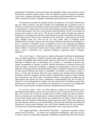 entendimento. Felizmente, é raro que alcance esta culminância. Mas o que um Cícero ou um
Demóstenes raramente podiam realizar sobre um auditório romano ou ateniense, qualquer
capuchinho, qualquer predicador itinerante ou sedentário pode desempenhar em maior grau
sobre a maioria dos homens, atingindo semelhantes paixões grosseiras e vulgares.
Os numerosos exemplos de milagres forjados, de profecias e de eventos sobrenaturais
que, em todas as épocas, têm sido revelados por testemunhas que se opóem ou que se
retratam a si mesmos por seu absurdo, são provas suficientes da forte tendência humana para
o extraordinário e o maravilhoso e deveriam razoavelmente engendrar suspeitas contra todos
os relatos deste gênero. Pois esta é nossa maneira natural de pensar, inclusive em relação aos
eventos mais comuns e mais críveis. Não há, por exemplo, gênero de relato que surja tão
facilmente e se propague tão depressa, especialmente no campo e nas aldeias de província,
como aqueles que se referem aos casamentos; de tal modo que, se duas pessoas jovens de
igual condição social são vistas um par de vezes juntas, toda a vizinhança pensa
imediatamente em uni-las. O prazer de contar uma novidade tão interessante, de propagá-la e
de ser o primeiro a informá-la, invade a inteligência. E isto é tão conhecido que nenhuma
pessoa de bom senso presta atenção a tais relatos, até que os veja confirmados por alguma
maior evidência. A maioria dos homens não é levada, devido às paixões e outras causas mais
fortes, a crer e a transmitir, com a máxima veemência e segurança, todos os milagres
religiosos?2
Em terceiro lugar, o fato de que os relatos sobrenaturais proliferam principalmente
entre as nações ignorantes e bárbaras constitui forte suspeita contra eles; e se um povo
civilizado tem admitido alguns destes relatos, decorre do fato de tê-los recebido de ancestrais
ignorantes e bárbaros, que os transmitiram com a sanção e a autoridade invioláveis que
sempre acompanham as opiniões recebidas. Quando examinamos as primeiras histórias de
todas as nações, sentimo-nos inclinados a imaginar-nos transportados a um novo mundo,
onde toda a trama da natureza está desarticulada e todos os elementos efetuam suas operações
de uma maneira diferente que fazem na atualidade. As batalhas, as revoluções, a peste, a
fome e a morte não são nunca efeitos de causas naturais que experime ntamos. Prodígios,
presságios, oráculos e punições divinas ocultam completamente os poucos eventos naturais
que se misturam a eles. Mas, como o seu número diminui a cada página, à medida que nos
aproximamos das épocas das luzes, rapidamente compreendemos que não há nada de
misterioso ou de sobrenatural no assunto, mas que tudo decorre da tendência natural dos
homens para o maravilhoso, e que, embora esta inclinação às vezes possa ser refreada pelo
bom senso e pela instrução, não pode ser jamais extirpada da natureza humana.
É estranho, tende a dizer um leitor judicioso, depois de ler atentamente estes
historiadores maravilhosos, que tais eventos prodigiosos não ocorram jamais em nossos dias!
Mas creio eu que não há nada de estranho que os homens mintam em todas as épocas.
Deveis, certamente, ter encontrado muitos exemplos desta debilidade. Haveis, vós mesmos,
ouvido muitos destes relatos maravilhosos que, desprezados por todas as pessoas sábias e
sensatas, têm sido finalmente abandonados até pelo homem comum. Podeis estar seguros de
que estas famosas mentiras, que se têm difundido e florescido até alcançarem uma altura tão
monstruosa, tiveram origens análogas; mas, como foram semeadas num solo mais propício,
cresceram até se tomarem prodígios quase tão grandes como os que aqueles narram.
Teve aguda sagacidade o falso profeta 3
Alexandre — atualmente esquecido, embora
outrora fosse tão famoso — de estrear suas imposturas na Paflagôma, onde, como nos diz
Luciano, o povo era extremamente ignorante e simplório e propenso para absorver mesmo a
 