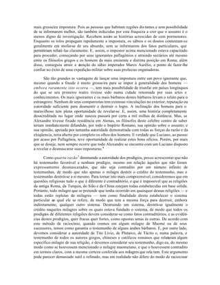 mais grosseira impostura. Pois as pessoas que habitam regiões distantes e sem possibilidade
de se informarem melhor, são também induzidas por esta fraqueza a crer que o assunto é o
menos digno de investigação. Recebem assim as histórias acrescidas de cem pormenores.
Enquanto os tolos propagam rapidamente a impostura, os sábios e os doutos contentam-se
geralmente em mofar-se de seu absurdo, sem se informarem dos fatos particulares, que
permitiriam refutá-las claramente. E, assim, o impostor acima mencionado estava capacitado
para proceder, começando por seus ignorantes paflagônios e atraindo sectários até mesmo
entre os filósofos gregos e os homens da mais eminente e distinta posição em Roma; além
disso, conseguiu atrair a atenção do sábio imperador Marco Aurélio, a ponto de fazer-lhe
confiar no êxito de uma expedição militar sobre suas profecias enganadoras.
São tão grandes as vantagens de lançar uma impostura entre um povo ignorante que,
mesmo quando a fraude é muito grosseira para se impor à generalidade dos homens —
embora raramente isto ocorra —, tem mais possibilidade de triunfar em países longínquos
do que se seu primeiro teatro tivesse sido numa cidade renomada por suas artes e
conhecimentos. Os mais ignorantes e os mais bárbaros destes bárbaros levam o relato para o
estrangeiro. Nenhum de seus compatriotas tem extensas vinculações no exterior, reputação ou
autoridade suficiente para desmentir e destruir o logro. A inclinação dos homens para o
maravilhoso tem plena oportunidade de revelar-se. E, assim, uma história completamente
desacreditada no lugar onde nasceu passará por certa a mil milhas de distância. Mas, se
Alexandre tivesse fixado residência em Atenas, os filósofos deste célebre centro de saber
teriam imediatamente difundido, por todo o Império Romano, sua opinião sobre o assunto; e
sua opinião, apoiada por tamanha autoridade demonstrada com todas as forças da razão e da
eloqüencia, teria aberto por completo os olhos dos homens. E verdade que Luciano, ao passar
por acaso por Paflagônia, teve oportunidade de realizar estes bons ofícios. Porém, por mais
que se deseje, nem sempre ocorre que todo Alexandre se encontre com um Luciano disposto
a revelar e desmascarar suas imposturas.4
Como quarta razão5
diminuindo aautoridade dos prodígios, posso acrescentar que não
há testemunho favorável a nenhum prodígio, mesmo em relação àqueles que não foram
expressamente desmascarados, que não seja contradito por um número infinito de
testemunhas, de modo que não apenas o milagre destrói o crédito do testemunho, mas o
testemunho destrói-se a si mesmo. Para tornar isto mais compreensível, consideremos que em
questões religiosas tudo o que é diferente é contraditório, e que é impossível que as religiões
da antiga Roma, da Turquia, do Sião e da China estejam todas estabelecidas em base sólida.
Portanto, todo milagre que se pretende que tenha ocorrido em quaisquer dessas religiões — e
todas estão repletas de milagres — tem como finalidade direta estabelecer o sistema
particular ao qual ele se refere, de modo que tem a mesma força para destruir, embora
indiretamente, qualquer outro sistema. Destruindo um sistema, destrói-se igualmente o
crédito naqueles milagres sobre os quais estava fundado o sistema, de modo que todos os
prodígios de diferentes religiões devem considerar-se como fatos contraditórios, e as evidên-
cias destes prodígios, quer fracas quer fortes, como opostas umas às outras. De acordo com
este método de raciocínio, quando cremos em algum milagre de Maomé ou de seus
sucessores, temos como garantia o testemunho de alguns árabes bárbaros. E, por outro lado,
devemos considerar a autoridade de Tito Lívio, de Plutarco, de Tácito e, numa palavra, o
testemunho de todos os autores gregos, chineses e católicos romanos que relataram algum
específico milagre de sua religião, e devemos considerar seu testemunho, digo eu, do mesmo
modo como se houvessem mencionado o milagre maometano, e que o houvessem contradito
em termos claros, com a mesma certeza conferida aos milagres que rela tam. Este argumento
pode parecer demasiado sutil e refinado, mas em realidade não difere do modo de raciocinar
 