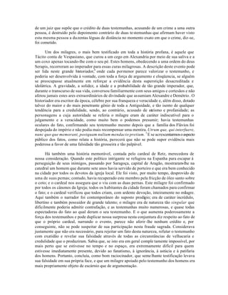 de um juiz que supõe que o crédito de duas testemunhas, acusando de um crime a uma outra
pessoa, é destruído pelo depoimento contrário de duas testemunhas que afirmam haver visto
esta mesma pessoa a duzentas léguas de distância no momento exato em que o crime, diz-se,
foi cometido.
Um dos milagres, o mais bem testificado em toda a história profana, é aquele que
Tácito conta de Vespasiano, que curou a um cego em Alexandria por meio de sua saliva e a
um coxo apenas tocando-lhe com o seu pé. Estes homens, obedecendo a uma ordem do deus
Serapis, recorreram ao imperador para essas curas milagrosas. A descrição deste evento pode
ser lida neste grande historiador,6
onde cada pormenor parece valorizar o testemunho, e
poderia ser desenvolvida à vontade, com toda a força de argumento e eloqüencia, se alguém
se preocupasse atualmente em reforçar a evidência desta superstição desacreditada e
idolátrica. A gravidade, a solidez, a idade e a probabilidade de tão grande imperador, que,
durante o transcurso de sua vida, conversou familiarmente com seus amigos e cortesãos e não
afetou jamais estes ares extraordinários de divindade que assumiam Alexandre e Demétrio. O
historiador era escritor da época, célebre por sua franqueza e veracidade e, além disso, dotado
talvez do maior e do mais penetrante gênio de toda a Antiguidade, e tão isento de qualquer
tendência para a credulidade, sendo, ao contrário, acusado de ateísmo e profanidade; as
personagens a cuja autoridade se referia o milagre eram de caráter indiscutível para o
julgamento e a veracidade, como muito bem o podemos presumir; havia testemunhas
oculares do fato, confirmando seu testemunho mesmo depois que a família dos Flávios foi
despojada do império e não podia mais recompensar uma mentira. Utrum que, qui interfuere,
nunc quo que memorant, postquam nulium mendacio pretium. 7
E se acrescentarmosoaspecto
público dos fatos, como relata a história, parecerá que não se pode supor evidência mais
poderosa a favor de uma falsidade tão grosseira e tão palpável.
Há também uma história memorável, contada pelo cardeal de Retz, merecedora de
nossa consideração. Quando este político intrigante se refugiou na Espanha para escapar à
perseguição de seus inimigos, passando por Saragoça, capital de Aragão, mostraram-lhe na
catedral um homem que durante sete anos havia servido de porteiro e que era bem conhecido
na cidade por todos os devotos da igreja local. Ele foi visto, por muito tempo, desprovido de
uma de suas pernas; contudo, havia recuperado este membro pela fricção de óleo santo sobre
o coto; e o cardeal nos assegura que o viu com as duas pernas. Este milagre foi confirmado
por todos os cânones da Igreja; todos os habitantes da cidade foram chamados para confirmar
o fato; e o cardeal verificou que todos criam, com ardente devoção, inteiramente no milagre.
Aqui também o narrador foi contemporâneo do suposto prodigio; era de caráter incrédulo,
libertino e também possuidor de grande talento; o milagre era de natureza tão singular que
dificilmente poderia admitir contrafação, e as testemunhas muito numerosas, e quase todas
espectadoras do fato ao qual deram o seu testemunho. E o que aumenta poderosamente a
força dos testemunhos e pode duplicar nossa surpresa nesta conjuntura diz respeito ao fato de
que o próprio cardeal, narrando o evento, parece não aferir-lhe nenhum crédito e, por
conseguinte, não se pode suspeitar de sua participação nesta fraude sagrada. Considerava
justamente que não era necessário, para rejeitar um fato desta natureza, refutar o testemunho
com exatidão e revelar sua falsidade através de todas as circunstâncias de velhacaria e
credulidade que o produziram. Sabia que, se isto era em geral comple tamente impossível, por
mais perto que se estivesse no tempo e no espaço, era extremamente difícil para quem
estivesse imediatamente presente, devido ao fanatismo, à ignorância, à astúcia e à patifaria
dos homens. Portanto, concluía, como bom raciocinador, que semelhante testificação levava
sua falsidade em sua própria face, e que um milagre apoiado pelo testemunho dos homens era
mais propriamente objeto de escárnio que de argumentação.
 
