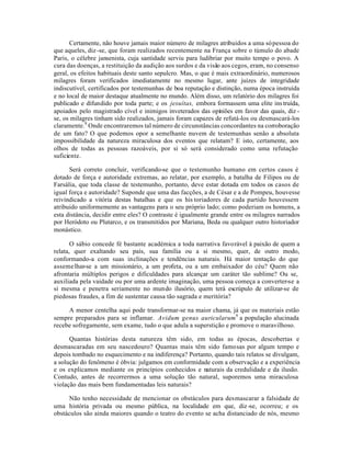 Certamente, não houve jamais maior número de milagres atribuidos a uma sópessoa do
que aqueles, diz-se, que foram realizados recentemente na França sobre o túmulo do abade
Paris, o célebre jansenista, cuja santidade serviu para ludibriar por muito tempo o povo. A
cura das doenças, a restituição da audição aos surdos e da visão aos cegos, eram, no consenso
geral, os efeitos habituais deste santo sepulcro. Mas, o que é mais extraordinário, numerosos
milagres foram verificados imediatamente no mesmo lugar, ante juizes de integridade
indiscutível, certificados por testemunhas de boa reputação e distinção, numa época instruída
e no local de maior destaque atualmente no mundo. Além disso, um relatório dos milagres foi
publicado e difundido por toda parte; e os jesuítas, embora formassem uma elite instruída,
apoiados pelo magistrado cível e inimigos inveterados das opiniões em favor das quais, diz -
se, os milagres tinham sido realizados, jamais foram capazes de refutá-los ou desmascará-los
claramente.8
Onde encontraremos tal número de circunstâncias concordantes na corroboração
de um fato? O que podemos opor a semelhante nuvem de testemunhas senão a absoluta
impossibilidade da natureza miraculosa dos eventos que relatam? E isto, certamente, aos
olhos de todas as pessoas razoáveis, por si só será considerado como uma refutação
suficiente.
Será correto concluir, verificando-se que o testemunho humano em certos casos é
dotado de força e autoridade extremas, ao relatar, por exemplo, a batalha de Filipos ou de
Farsália, que toda classe de testemunho, portanto, deve estar dotada em todos os casos de
igual força e autoridade? Suponde que uma das facções, a de César e a de Pompeu, houvesse
reivindicado a vitória destas batalhas e que os his toriadores de cada partido houvessem
atribuido uniformemente as vantagens para o seu próprio lado; como poderiam os homens, a
esta distância, decidir entre eles? O contraste é igualmente grande entre os milagres narrados
por Heródoto ou Plutarco, e os transmitidos por Mariana, Beda ou qualquer outro historiador
monástico.
O sábio concede fé bastante académica a toda narrativa favorável à paixão de quem a
relata, quer exaltando seu país, sua família ou a si mesmo, quer, de outro modo,
conformando-a com suas inclinações e tendências naturais. Há maior tentação do que
assemelhar-se a um missionário, a um profeta, ou a um embaixador do céu? Quem não
afrontaria múltiplos perigos e dificuldades para alcançar um caráter tão sublime? Ou se,
auxiliada pela vaidade ou por uma ardente imaginação, uma pessoa começa a converter-se a
si mesma e penetra seriamente no mundo ilusório, quem terá escrúpulo de utilizar-se de
piedosas fraudes, a fim de sustentar causa tão sagrada e meritória?
A menor centelha aqui pode transformar-se na maior chama, já que os materiais estão
sempre preparados para se inflamar. Avidum genus auricularum9
a população alucinada
recebe sofregamente, sem exame, tudo o que adula a superstição e promove o maravilhoso.
Quantas histórias desta natureza têm sido, em todas as épocas, descobertas e
desmascaradas em seu nascedouro? Quantas mais têm sido famosas por algum tempo e
depois tombado no esquecimento e na indiferença? Portanto, quando tais relatos se divulgam,
a solução do fenômeno é óbvia: julgamos em conformidade com a observação e a experiência
e os explicamos mediante os princípios conhecidos e naturais da credulidade e da ilusão.
Contudo, antes de recorrermos a uma solução tão natural, suporemos uma miraculosa
violação das mais bem fundamentadas leis naturais?
Não tenho necessidade de mencionar os obstáculos para desmascarar a falsidade de
uma história privada ou mesmo pública, na localidade em que, diz-se, ocorreu; e os
obstáculos são ainda maiores quando o teatro do evento se acha distanciado de nós, mesmo
 