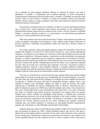 em se tratando de uma pequena distância. Mesmo no tribunal de justiça, com toda a
autoridade, a exatidão e o julgamento que se podem empregar, os juizes encontram-se
freqúentemente embaraçados para dis tinguir entre a verdade e a falsidade nas questões mais
recentes. Mas se, para resolver o impasse, se confia nos métodos comuns da altercação,
debates e boatos, jamais se chega a qualquer conclusão, espe cialmente se paixões humanas
interferem numa ou noutra parte.
Nos primeiros momentos das novas religiões, os sábios e os doutos geralmente estimam
que o assunto não é muito importante para merecer sua atenção ou sua consideração. E
quando posteriormente querem de boa vontade revelar a farsa, a fim de esclarecer a multidão
iludida, o momento oportuno já passou, e os documentos e as testemunhas que poderiam
esclarecer o assunto perderam-se para sempre.
Não resta nenhum outro meio para desmascarar a fraude, senão aqueles que podem ser
tirados do próprio testemunho dos narradores; e estes, embora sejam sempre suficientes às
pessoas judiciosas e instruídas, são geralmente muito sutis para que o homem comum os
compreenda.
Em resumo, portanto, parece que jamais qualquer espécie de testemunho a favor de um
milagre tem chegado a ser provável, e muitos menos uma prova; e que, mesmo supondo que
chegasse a ser uma prova, seria oposta, por outra prova, derivada da própria natureza do fato
que tentaria estabelecer. Porquanto apenas a experiência confere autoridade ao testemunho
humano, e é ainda a experiência que nos assegura a respeito das leis da natureza. Portanto,
quando estas duas espécies de experiência s são contrárias, resta -nos o recurso de subtrair uma
da outra e aceitar uma opinião, tendendo para um dos dois lados, com a segurança originada
do resto. Mas, de acordo com o princípio aqui explicado, este resto, concernente a todas as
religiões populares, equivale a uma completa anulação; e, portanto, podemos estabelecer
como princípio que nenhum testemunho humano é dotado de suficiente força para provar um
milagre e tomá-lo a base justa de um determinado sistema religioso.
Peço que se considerem as ressalvas que faço aqui, quando afirmo que nenhum milagre
jamais pode ser provado, de modo que seja o fundamento de um sistema religioso. Assevero,
por outro lado, que seria possível haver milagres ou violações do curso ordinário da natureza,
levando-nos a admitir uma prova derivada do testemunho humano; embora, talvez, seja
impossível deparar com semelhante milagre em todos os anais da história. Isto posto,
suponde que a totalidade dos autores, abrangendo todos os idiomas, concordassem que a
partir de primeiro de janeiro de 1600 houve total obscuridade sobre toda a Terra durante oito
dias; que a transmissão deste evento extraordinário seja ainda forte e viva entre os homens;
que todos os viajantes regressando de países estrangeiros nos tragam relatos da mesma
tradição sem a menor variação ou contradição; desta maneira, é evidente que os filósofos
contemporâneos deveriam, em vez de duvidar, considerar o fato como evidente e buscar as
causas que poderiam engendrá-lo. Em verdade, a decadência, a corrupção e a dis solução da
natureza são eventos supostos prováveis por tantas analogias que qualquer fenômeno
tendendo para esta última catástrofe se incorpora ao testemunho humano, especialmente
quando este testemunho se acha difundido com bastante uniformidade.
Suponde agora que todos os historiadores que estudam a Ingla terra concordassem com
que em primeiro de janeiro de 1600 a rainha Elizabeth morreu; que ela foi vista antes e
depois de sua morte pelos médicos e por toda a Corte, aliás, como é de praxe entre as pessoas
de sua estirpe; que o Parlamento reconheceu e proclamou seu sucessor; e que, depois de ter
estado sepultada durante um mês, apareceu de novo, voltou a ocupar o trono e governou a
 