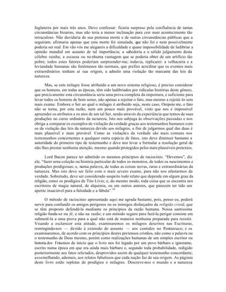Inglaterra por mais três anos. Devo confessar: ficaria surpreso pela confluência de tantas
circunstâncias bizarras, mas não teria a menor inclinação para crer num acontecimento tão
miraculoso. Não duvidaria de sua pretensa morte e de outras circunstâncias públicas que a
seguiram; afirmaria apenas que esta morte foi simulada, que não foi e nem possivelmente
poderia ser real. Em vão vós me alegareis a dificuldade e quase impossibilidade de ludibriar a
opinião mundial em assunto de tal importância; a sabedoria e o sólido julgamento desta
célebre rainha; a escassa ou ne nhuma vantagem que se poderia obter de um artifício tão
pobre; todos estes fatores poderiam surpreender-me; todavia, replicarei: a velhacaria e a
leviandade humanas são fenômenos tão normais, que prefiro acreditar que os eventos mais
extraordinários tenham aí sua origem, a admitir uma violação tão marcante das leis da
natureza.
Mas, se este milagre fosse atribuído a um novo sistema religioso, é preciso considerar
que os homens, em todas as épocas, têm sido ludibriados por ridículas histórias deste gênero,
que precisamente esta circunstância seria uma prova completa da impostura, e suficiente para
levar todos os homens de bom senso, não apenas a rejeitar o fato, mas mesmo a rejeitá-lo sem
mais exame. Embora o Ser ao qual o milagre é atribuído seja, neste caso, Onipote nte, o fato
não se torna, por esta razão, nem um pouco mais provável, visto que nos é impossível
apreender os atributos e os atos de um tal Ser, senão através da experiência que temos de suas
produções no curso ordinário da natureza. Isto nos subjuga às observações passadas e nos
obriga a comparar os exemplos de violação da verdade graças aos testemunhos humanos com
os da violação das leis da natureza devido aos milagres, a fim de julgarmos qual das duas é
mais plausível e mais provável. Como as violações da verdade são mais comuns nos
testemunhos concernentes a qualquer outra espécie de fatos, isto deve diminuir bastante a
autoridade do primeiro tipo de testemunho e deve nos levar a formular a resolução geral de
não lhes prestar nenhuma atenção, mesmo quando protegidos pelos mais plausíveis pretextos.
Lord Bacon parece ter admitido os mesmos princípios de raciocínio. “Devemos”, diz
ele, “fazer urna coleção ou história particular de todos os monstros, de todos os nascimentos e
produções prodigiosas; e, numa palavra, de todas as coisas novas, raras e extraordinárias da
natureza. Mas isto deve ser feito com o mais severo exame, para não nos afastarmos da
verdade. Sobretudo, deve ser considerado suspeito todo relato que depende em algum grau da
religião, como os prodígios de Tito Lívio; e, do mesmo modo, toda coisa que se encontra nos
escritores de magia natural, de alquimia, ou em outros autores, que parecem ter tido um
apetite insaciável para a falsidade e a fábula”.10
O método de raciocínio apresentado aqui me agrada bastante, pois, penso eu, poderá
servir para confundir os amigos perigosos ou os inimigos disfarçados da religião cristã, que
se têm proposto defendê-la mediante os princípios da razão humana. Nossa santíssima
religião funda-se na fé, e não na razão; e um método seguro para fazê-la perigar consiste em
submetê-la a uma prova para a qual não está de maneira nenhuma preparada para resistir.
Visando a esclarecer esta atitude, examinaremos os milagres descritos nas Escrituras,
restringindo-nos — devido à extensão do assunto — aos contidos no Pentateuco; e os
examinaremos, de acordo com os princípios destes pretensos cristãos, não como a palavra ou
o testemunho de Deus mesmo, porém como realizações humanas de um simples escritor ou
historia dor. Frisemos de início que o livro nos foi legado por um povo bárbaro e ignorante,
escrito numa época em que era ainda mais bárbaro e, segundo toda probabilidade, redigido
posteriormente aos fatos relatados, desprovidos assim de qualquer testemunho concordante;
assemelhando, ademais, aos relatos fabulosos que cada nação faz de sua origem. As páginas
deste livro estão repletas de prodígios e milagres. Descreve-nos o mundo e a natureza
 