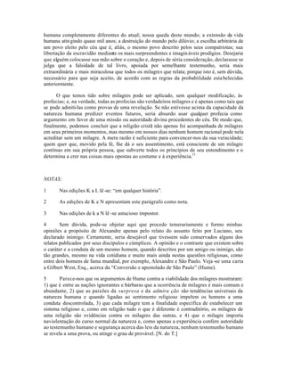 humana completamente diferentes do atual; nossa queda deste mundo; a extensão da vida
humana atingindo quase mil anos; a destruição do mundo pelo dilúvio; a escolha arbitrária de
um povo eleito pelo céu que é, aliás, o mesmo povo descrito pelos seus compatriotas; sua
libertação da escravidão mediante os mais surpreendentes e imagináveis prodígios. Desejaria
que alguém colocasse sua mão sobre o coração e, depois de séria consideração, declarasse se
julga que a falsidade de tal livro, apoiada por semelhante testemunho, seria mais
extraordinária e mais miraculosa que todos os milagres que relata; porque isto é, sem dúvida,
necessário para que seja aceito, de acordo com as regras da probabilidade estabelecidas
anteriormente.
O que temos tido sobre milagres pode ser aplicado, sem qualquer modificação, às
profecias; e, na verdade, todas as profecias são verdadeiros milagres e é apenas como tais que
se pode admiti-las como provas de uma revelação. Se não estivesse acima da capacidade da
natureza humana predizer eventos futuros, seria absurdo usar qualquer profecia como
argumento em favor de uma missão ou autoridade divina procedentes do céu. De modo que,
finalmente, podemos concluir que a religião cristã não apenas foi acompanhada de milagres
em seus primeiros momentos, mas mesmo em nossos dias nenhum homem racional pode nela
acreditar sem um milagre. A mera razão é suficiente para convencer-nos da sua veracidade;
quem quer que, movido pela fé, lhe dá o seu assentimento, está consciente de um milagre
contínuo em sua própria pessoa, que subverte todos os princípios de seu entendimento e o
determina a crer nas coisas mais opostas ao costume e à experiência.11
NOTAS:
1 Nas edições K a L lê-se: “em qualquer história”.
2 As edições de K e N apresentam este parágrafo como nota.
3 Nas edições de k a N lê -se astucioso impostor.
4 Sem dúvida, pode-se objetar aqui que procedo temerariamente e formo minhas
opiniões a propósito de Alexandre apenas pelo relato do assunto feito por Luciano, seu
declarado inimigo. Certamente, seria desejável que tivessem sido conservados alguns dos
relatos publicados por seus discípulos e cúmplices. A opinião e o contraste que existem sobre
o caráter e a conduta de um mesmo homem, quando descritos por um amigo ou inimigo, são
tão grandes, mesmo na vida cotidiana e muito mais ainda nestas questões religiosas, como
entre dois homens de fama mundial, por exemplo, Alexandre e São Paulo. Veja -se uma carta
a Gilbert West, Esq., acerca da “Conversão e apostolado de São Paulo” (Hume).
5 Parece-nos que os argumentos de Hume contra a viabilidade dos milagres mostraram:
1) que é entre as nações ignorantes e bárbaras que a ocorrência de milagres é mais comum e
abundante, 2) que as paixões da surpresa e da admira ção são tendências universais da
natureza humana e quando ligadas ao sentimento religioso impelem os homens a uma
conduta descontrolada, 3) que cada milagre tem a finalidade específica de estabelecer um
sistema religioso e, como em religião tudo o que é diferente é contraditório, os milagres de
uma religião são evidências contra os milagres das outras, e 4) que o milagre importa
naviolentação do curso normal da natureza e, como apenas a experiência confere autoridade
ao testemunho humano e segurança acerca das leis da natureza, nenhum testemunho humano
se nivela a uma prova, ou atinge o grau de provável. [N. do T.]
 