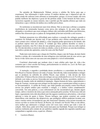 No episédio de Mademoiseile Thibaut, enviou o célebre De Sylva para que a
examinasse. Sua informação é multo curiosa. O médico declara que é impossível que ela
tenha estado tão enferma como afirmam os testemunhos, porque, se tivesse estado, não teria
podido melhorar tão depressa e gozar de tão perfeita saúde. Como homem de bom senso,
raciocinou segundo as causas naturais, mas o partido que lhe opunha afirmou que tudo era
miraculoso e que o informe do médico era a melhor prova disso.
Os molinistas se encontravam num triste dilema. Não se atreviam a afirmar a completa
insuficiência do testemunho humano como prova dos milagres. E, de outro lado, eram
obrigados a reconhecer que esses milagres tinham sido realizados pelo Diabo e por feiticeiras,
embora lhes dissessem que os judeus da Antiguidade já haviam recorrido a este recurso..
Nenhum jansenista teve dificuldade para explicar a cessação dos milagres quando o
cemitério foi fechado por decreto real, O que produzia este s efeitos extraordinários era o
mero contato com o túmulo [do abade] e, como ninguém podia aproximar-se do túmulo, não
se podiam esperar mais tais efeitos. É verdade que Deus poderia derrubar os muros a
qualquer momento, mas Ele é dono de suas próprias graças e obras e não nos cabe explicá-
las. Ele não derrubou os muros de todas as cidades, como os de Jericó, ao som das trombetas,
nem abriu a prisão dos apóstolos, como fez com a de São Paulo?
Nada mais nem menos que o duque de Chatillon, duque e par da França, da mais ilustre
familia e estirpe, dá o testemunho de uma milagrosa cura realizada num de seus servos, que
havia vivido vários anos em sua casa com uma palpável e visível enfermidade.
Concluirei observando que nenhum clero é mais célebre pelo rigor da vida e dos
costumes que o clero secular da França, particularmente os reitores ou curés de Paris que
testemunham estas imposturas.
A instrução, o engenho e probidade destes cavalheiros e a autoridade das freiras de
Port-Royal os fizeram famosos em toda a Europa. Sem dúvida, todos testemunham o milagre
que se produziu na sobrinha do célebre Pascal, cujo talento e vida devota são bem
conhecidos. O famoso Racine relata este milagre em sua celebradaHistória de Port-Royal eo
defende com todas as provas fornecidas por uma multidão de freiras, sacerdotes, médicos e
homens do mundo, todos de indubitável reputação. Alguns homens de letras, especialmente o
bispo de Tournay, creram que este milagre era tão seguro que o usaram para refutar os ateus e
os livre-pensadores. A rainha da França, que tinha grandes prevenções contra Port-Royal,
enviou seu próprio médico para examinar o milagre, e o médico voltou completamente
convertido. Em uma palavra, a cura sobrenatural era tão incontestável que, durante algum
tempo, salvou o mosteiro da ruína a que estava ameaçado pelos jesuítas. Se houvesse sido um
logro, seguramente teria sido descoberto por tão sagazes e poderosos adversários, e deveriam
apressar a ruína de quem o forjou. Nossos teólogos, que podem construir um castelo
maravilhoso com materiais tão desprezíveis, que prodigioso edifício poderiam levantar com
estas e muitas outras circunstâncias que não mencionei! Quantas vezes teriam ressoado em
nossos ouvidos os nomes de Pascal, de Racine, de Arnaud e de Nicole? Mas,se são sábios,
seria melhor que adotassem o milagre como mil vezes mais valioso que todo o resto da
coleção. Além disso, pode servir-lhes muito mais para sua finalidade. Porque esse milagre se
realizou realmente pelo contato de um autêntico espinho sagrado dos sagrados espinhos que
compunham a sagrada coroa, a qual etc. (Hume).
9 Lucrécio (Hume).
 