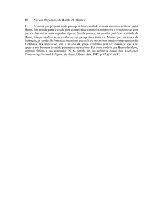 10 Novum Organum, Iib. II, aph. 29 (Hume).
11 A ironia que perpassa nesta passagem tem levantado as mais violentas críticas contra
Hume. Em grande parte é citada para exemplificar a maneira zombeteira e irresponsável com
que ele discute os mais sagrados tópicos. Smith procura, no entanto, justificar a atitude de
Hume, interpretando o texto citado em sua perspectiva histórica. Mostra que, na época da
Ilustração, as igrejas Reformadas entendiam que a fé, ou mesmo um estudo compreensivo das
Escrituras, era impossível sem o auxilio da graça, conferida pela Divindade, e que a fé
operava nos homens de modo puramente miraculoso. Foi deste modelo que Hume decalcou,
segundo Smith, a sua conclusão. (N. K. Smith, em sua definitiva edição dos Dialogues
Concerning Natural Religion, de Hume, Liberal Arts, 1947, p. 47.) [N. do T.]
 