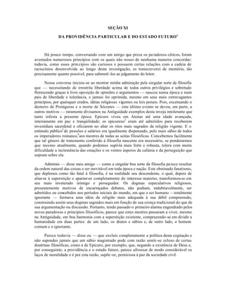SEÇÃO XI
DA PROVIDÊNCIA PARTICULAR E DO ESTADO FUTURO1
Há pouco tempo, conversando com um amigo que preza os paradoxos céticos, foram
aventados numerosos princípios com os quais não nosso de nenhuma maneira concordar;
todavia, como esses princípios são curiosos e possuem certas relações com a cadeia de
raciocínios desenvolvida ao longo desta investigação, os transcreverei de memória, tão
precisamente quanto possível, para submetê-los ao julgamento do leitor.
Nossa conversa iniciou-se ao mostrar minha admiração pela singular sorte da filosofia
que — necessitando de irrestrita liberdade acima de todos outros privilégios e sobretudo
florescendo graças à livre oposição de opiniões e argumentos — nasceu numa época e num
pais de liberdade e tolerância, e jamais foi oprimida, mesmo em seus mais extravagantes
princípios, por quaisquer credos, idéias religiosas vigentes ou leis penais. Pois, excetuando o
desterro de Protágoras e a morte de Sócrates — este último evento se deveu, em parte, a
outros motivos — raramente divisamos na Antiguidade exemplos desta inveja intolerante que
tanto infesta a presente época. Epicuro viveu em Atenas até uma idade avançada,
inteiramente em paz e tranqúilidade; os epicureus2
eram até admitidos para receberem
investidura sacerdotal e oficiarem no altar os ritos mais sagrados da religião vigente. E o
estímulo público3
de pensões e salários era igualmente dispensado, pelo mais sábio de todos
os imperadores romanos,4
aos mestres de todas as seitas filosóficas. Concebemos facilmente
que tal gênero de tratamento conferido à filosofia nascente era necessário, se ponderarmos
que mesmo atualmente, quando podemos supô-la mais forte e robusta, tolera com muita
dificuldade a inclemência das estações e os ventos ásperos da calúnia e da perseguição que
sopram sobre ela.
Admirais — disse meu amigo — como a singular boa sorte da filosofia parece resultar
da ordem natural das coisas e ser inevitável em toda época e nação. Este obstinado fanatismo,
que deplorais como tão fatal à filosofia, é na realidade seu descendente, o qual, depois de
aliar-se à superstição e apartar-se completamente do interesse materno, transformou-se em
seu mais inveterado inimigo e perseguidor. Os dogmas especulativos religiosos,
presentemente motivos de encarniçados debates, não podiam, indubitavelmente, ser
admitidos ou concebidos nos períodos iniciais do mundo, em que o ser humano —totalmente
ignorante — formava uma idéia da religião mais adequada à sua débil compreensão,
construindo assim seus dogmas sagrados mais em função de sua crença tradicional do que de
sua argumentação ou discussão. Portanto, tendo passado o primeiro alarma engendrado pelos
novos paradoxos e princípios filosóficos, parece que estes mestres passaram a viver, mesmo
na Antiguidade, em boa harmonia com a superstição existente, comprazendo-se em dividir a
humanidade em duas partes: de um lado, os doutos e sábios e, de outro lado, o homem
comum e o ignorante.
Parece todavia — disse eu — que excluís completamente a política desta cogitação e
não supondes jamais que um sábio magistrado pode com razão sentir-se zeloso de certas
doutrinas filosóficas, como a de Epicuro, por exemplo, que, negando a existência de Deus e,
por conseguinte, a providência e o estado futuro, parece afrouxar de modo considerável os
laços de moralidade e é por esta razão, supõe-se, perniciosa à paz da sociedade civil.
 