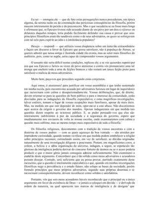 Eu sei — retorquiu ele — que de fato estas perseguições nunca procederam, em época
alguma, da serena razão ou da constatação das periciosas conseqüências da filosofia, porém
nascem inteiramente da paixão e do preconceito. Mas o que sucederia se eu fosse mais longe
e afirmasse que, se Epicuro tivesse sido acusado diante de seu povo por um dossicofantas ou
delatores daqueles tempos, teria podido facilmente defender sua causa e provar que seus
princípios filosóficos eram tão saudáveis como o de seus adversários, os quais se esforçavam
com tal zelo para expô-lo ao ódio e à intolerância populares?
Desejo — respondi — que utilizeis vossa eloqüencia sobre um tema tão extraordinário
e façais um discurso a favor de Epicuro que possa satisfazer, não à populaça de Atenas, se
quereis admitir que nessa antiga e ilustrada cidade ela existia, mas ao setor mais filosófico do
auditório, pois, como se supõe, seria capaz de compreender vossos argumentos.
O assunto não seria difícil nestas condições, replicou ele; e se vós quiserdes suporei por
ora que sou Epicuro e faríeis as vezes do povo ateniense e contra vós pronunciarei uma tal
arenga que encherá toda a urna de feijões brancos e não restará um único feijão preto para
satisfazer a malícia de meus adversários.
Muito bem; peço-vos que procedais segundo estas conjeturas.
Aqui estou, ó atenienses! para justificar em vossa assembléia o que tenho sustentado
em minha escola, pois encontro-me acusado por adversários furiosos em lugar de inquiridores
que raciocinam com calma e desapaixonadame nte. Vossas deliberações, que, de direito,
devem orientar-se para as questões do bem público e para o interesse da comunidade, estão
desviadas para as indagações da filosofia especulativa; e estas magníficas investigações,
talvez estéreis, tomam o lugar de vossas ocupações mais familiares, apesar de mais úteis.
Mas, na medida em que isto depender de mim, opor-me-ei a este abuso. Não discutiremos
aqui acerca da origem e governo dos mundos. Apenas indagaremos em que medida tais
questões dizem respeito ao in teresse público. E, se puder persuadir-vos que elas são
inteiramente indiferentes à paz da sociedade e à segurança do governo, espero que
imediatamente nos enviareis de volta às nossas escolas, onde examinaremos com calma a
questão mais sublime, mas ao mesmo tempo mais especulativa de toda a filosofia.
Os filósofos religiosos, descontentes com a tradição de vossos ancestrais e com a
doutrina de vossos padres — com as quais aquiesço de boa vontade — são atraídos por
imprudente curiosidade, quando tentam verificar em que medida podem estabelecer a religião
sobre princípios racionais; estimulando assim, em vez de satisfazer, as dúvidas originadas
naturalmente de uma investigação diligente e penetrante. Pintam, em magnificentes cores, a
ordem, a beleza e a sábia organização do universo, indagam, a seguir, se espetáculo tão
glorioso da inteligência poderia derivar do concurso fortuito de átomos ou se o acaso poderia
produzir o que o maior gênio jamais conseguiu admirar suficientemente. Não examinarei a
exatid ão deste argumento. Concordarei que é tão sólido como meus adversários e acusadores
possam desejar. Contudo, será suficiente que eu possa provar, partindo exatamente deste
raciocínio, que a questão é inteiramente especulativa e que, quando em minhas investigações
filosóficas nego a providência e o estado futuro, não solapo as bases da sociedade, porém
formulo princípios que meus próprios adversários, segundo suas próprias doutrinas e se
raciocinam conseqúentemente, devem reconhecer como sólidos e satisfatórios.
Portanto, vós que sois meus acusadores haveis reconhecido que o principal ou o único
argumento em favor da existência de Deus —e jamais a coloquei em dúvida— é derivado da
ordem da natureza, na qual aparecem tais marcas de inteligência e de desígnio5
que
 
