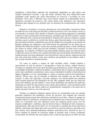 inteligência e benevolência supremas são inteiramente imaginárias ou, pelo menos, sem
nenhum fundamento racional, e que não tendes nenhuma base para atribuir-lhe outras
qualidades senão aquelas que vedes efetivamente em exercício e reveladas em suas
produções. Fazei, pois, ó filósofos! que vossos deuses estejam em conformidade com as
aparências presentes da natureza e não ouseis alterar estas aparências com suposições
arbitrárias para adequá-las aos atributos que vós destinais tão carinhosamente aos vossos
deuses.
Quando os sacerdotes e os poetas, apoiados por vossa autoridade, ó atenienses! falam
da idade de ouro ou de prata que precedeu o estado presente de vício e de miséria, escuto-os
com atenção e reverência. Mas, quando os filósofos, que pretendem negligenciar a autoridade
e cultivar a razão, pronunciam o mesmo discurso, reconheço que não lhes concedo a mesma
dócil submissão nem a mesma devota deferência. Pergunto-lhes: quem os conduziu a regiões
celestiais, quem os admitiu no concilio dos deuses, quem lhes desvendou o livro do destino
para que possam afirmar, ousadamente, que suas divindades têm executado ou executarão um
desígnio qualquer que ultrapassa o que efetivamente tem aparecido? Se me dizem que os
filósofos têm subido por degraus6
ou por uma ascensão gradual da razão, e tirado inferências
dos efeitos às causas, reitero que eles têm auxiliado a ascensão7
da razão com as asas da
imaginação. Ao contrário, os filósofos não teriam podido modificar assim seu modo de inferir
e argüir das causas aos efeitos, pois, quando presumem que uma produção mais perfeita que o
mundo presente seria mais adequada a seres tão perfeitos como os deuses, esquecem que não
têm outra razão para atribuir a estes seres celestiais uma perfeição ou um atributo, senão o
que se pode encontrar no mundo presente.
Eis como se explica a origem de toda atividade estéril, visando justificar o
aparecimento do mal na natureza e salvaguardar a honra dos deuses, embora devamos
reconhecer a realidade deste mal e desta desordem que proliferam no mundo. Dizem-nos que
as qualidades obstinadas e indóceis da matéria, a observância das leis gerais ou ainda alguma
outra razão semelhante constituíram a única causa controladora de poder e benevolência de
Júpiter, obrigando-o a criar a humanidade e a todas as criaturas sensíveis tão imperfeitas e
infelizes. Parece, pois, que de antemão se admitem estes atributos em sua mais ampla
acepção. E sobre esta suposição, concordo, podem-se sem dúvida admitir tais conjeturas
como soluções plausíveis dos fenômenos do mal. Mas, pergunto ainda: por que tomar por
certos estes atributos, por que atribuir à causa outras qualidades que aquelas que aparecem
atualmente no efeito? Por que torturais vosso cérebro para justificar o curso da natureza sobre
suposições que, pelo que sabeis, podem ser completamente imaginárias e das quais não se
podem encontrar sinais no curso da natureza?
Portanto, as hipóteses religiosas apenas devem ser consideradas como um método
particular explicativo dos fenômenos visíveis do universo; mas ninguém que raciocine
corretamente jamais ousará fazer inferências, partindo de um só fato, e alterar ou agregar em
qualquer aspecto os fenômenos. Se pensais que as aparências das coisas provam tais causas,
então vos é permitido tirar uma inferência acerca da existência destas causas. Em tais
assuntos complicados e sublimes, cada um deveria tomar a liberdade de fazer conjeturas e
argumentações. Mas aqui deveis deter-vos. Se retrocedeis e, partindo das causas que haveis
inferido, concluirdes que algum fato existe ou existirá no curso da natureza e que pode servir
para mostrar mais pormenorizadamente atributos particulares, devo advertir-vos que vos
haveis afastado do método de raciocínio ligado ao presente tema e haveis certamente
acrescentado aos atributos da causa alguma coisa a mais do que aparece no efeito; de outro
 