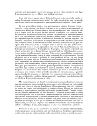 modo não tereis jamais podid o acrescentar qualquer coisa ao efeito para fazê-lo mais digno
de sua causa, a menos que vos faltasse toda retidão e bom senso.
Onde está, pois, o aspecto odioso desta doutrina que ensino em minha escola, ou
melhor dizendo, que examino em meus jardins? Ou então, encontrais em toda esta questão
algo dizendo respeito, em qualquer grau, à segurança da boa moral ou à paz e à ordem social?
Eu nego a providência, dizeis, e nego que um governo supremo do mundo orienta o
curso dos eventos punindo com desonra e desespero aos pecadores e recompensando os
virtuosos com a honra e o êxito em todos os seus empreendimentos. Mas, certamente, não
nego o próprio curso dos eventos, que está aberto à investigação e ao exame de todos.
Reconheço que, na ordem atual das coisas, a virtude é acompanhada de maior paz de espírito
que o vício e encontra uma recepção mais favorável pela sociedade. Tenho consciência de
que, segundo a experiência passada da humanidade, a amizade é a principal alegria da vida
humana e a moderação, a únic a fonte de tranquilidade e felicidade. Não hesito jamais entre
uma existência virtuosa e uma existência viciada, mas tenho consciência de que, para um
espírito bem-intencionado, todas as vantagens estão do primeiro lado. Que podeis dizer a
mais, admitindo todas as vossas suposições e raciocínios? Dizei-me, certamente, que esta
disposição das coisas procede da inteligência e do desígnio. Mas, mesmo conhecendo sua
origem, a disposição em si, da qual depende nossa felicidade ou infelicidade, isto é, nosso
comportamento na vida, permanece a mesma. Tenho sempre a pos sibilidade, como também
vós, de regular minha conduta a partir de minha experiência dos eventos passados. E se vós
afirmásseis que se se admite a realidade de uma providência divina e de uma justiça
distributiva suprema no universo, dever-se-ia esperar alguma recompensa mais particular do
bem e a punição do mal, além do curso ordinário dos eventos; encontro aqui a mesma falácia
que eu tinha antes tentado captar. Persistis em imaginar que, se aceitarmos essa existência
divina, pela qual combateis tão arduamente, podeis seguramente inferir suas conseqüências e
acrescentar algo à ordem experimentada da natureza, argüindo a partir dos atributos que
designais aos vossos deuses. Não pareceis recordar-vos que todos os vossos raciocínios
acerca deste tema somente podem ser tirados passando dos efeitos às causas, e que todo
argumento deduzido das causas aos efeitos deve ser necessariamente um grosseiro sofisma,
visto que vos é impossível conhecer algo da causa, salvo o que haveis precedentemente, não
por inferência, descoberto inteiramente no efeito.
Mas o que deve pensar um filósofo acerca dos que raciocinam vãmente, os quais, em
lugar de considerarem o aspecto atual das coisas como o único objeto de sua contemplação
invertem todo o curso da natureza, fazendo desta vida mera passagem para outra existência;
um pórtico que conduz a um edifício maior e consideravelmente diferente; um prólogo que
apenas serve para introduzir a comédia e dar-lhe maior graça e dignidade? De onde, pensais,
que estes filósofos podem derivar sua idéia dos deuses? Certamente, de sua própria in venção
e de sua imaginação. Pois, se derivassem a idéia dos fenômenos presentes, ela não revelaria
algo adicional, mas deveria estar exata mente adaptada a eles. Admitimos de bom grado que a
divindade possivelmente seja dotada de atributos que jamais vimos em exercício; que é
governada por princípios de ação que não podemos descobrir se são realizados. Mas trata-se
ainda de pura possibilidade e hipótese. Não podemos racionalmente inferir que ela possui
atributos ou princípios de ação, a não ser quando os temos visto em exercício e realizados.
Hd sinais de uma justiça distributiva no mundo? Se contestais afirmativamente,
concluo que já que a justiça se exerce aqui, aqui ela é realizada. Se replicais negativamente,
concluo então que não tendes nenhuma razão para atribuir justiça, no sentido em que a
 
