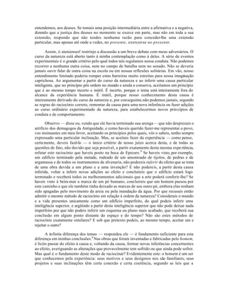 entendemos, aos deuses. Se tomais uma posição intermediária entre a afirmativa e a negativa,
dizendo que a justiça dos deuses no momento se exerce em parte, mas não em toda a sua
extensão, respondo que não tendes nenhuma razão para conceder-lhe uma extensão
particular, mas apenas até onde a vedes, no presente, exercer-se no presente.
Assim, ó atenienses! restrinjo a discussão a um breve debate com meus adversários. O
curso da natureza está aberto tanto à minha contemplação como à deles. A série de eventos
experimentais é o grande critério pelo qual todos nós regulamos nossa conduta. Não podemos
recorrer a nenhuma outra coisa, nem no campo de batalha nem no senado. Não se deveria
jamais ouvir falar de outra coisa na escola ou em nossas reflexões solitárias. Em vão, nosso
entendimento limitado poderia romper estas barreiras muito estreitas para nossa imaginação
caprichosa. Ao argumentar a partir do curso da natureza e ao inferir uma causa particular
inteligente, que no princípio pôs ordem no mundo e ainda a conserva, aceitamos um princípio
que é ao mesmo tempo incerto e inútil. É incerto, porque o tema está inteiramente fora do
alcance da experiência humana. É inútil, porque nosso conhecimento desta causa é
inteiramente derivado do curso da natureza e, por conseguinte,não podemos jamais, segundo
as regras do raciocínio correto, remontar da causa para uma nova inferência ou fazer adições
ao curso ordinário experimentado da natureza, para estabelecermos novos princípios de
conduta e de comportamento.
Observo — disse eu, vendo que ele havia terminado sua arenga— que não desprezais o
artifício dos demagogos da Antiguidade, e como haveis querido fazer-me representar o povo,
vos insinuastes em meu favor, aceitando os princípios pelos quais, vós o sabeis, tenho sempre
expressado uma particular inclinação. Mas, se aceitais fazer da experiência — como penso,
certamente, deveis fazê-lo — o único critério de nosso juízo acerca desta, e de todas as
questões de fato, não duvido que seja possível, a partir exatamente desta mesma experiência,
refutar este raciocínio que haveis posto na boca de Epicuro.8
Se haveis visto, por exemplo,
um edifício terminado pela metade, rodeado de um amontoado de tijolos, de pedras e de
argamassa e de todos os instrumentos de alvenaria, não podereis inferir do efeito que se trata
de uma obra devida a um plano e a uma invenção? E não podereis, a partir desta causa
inferida, voltar a inferir novas adições ao efeito e concluireis que o edifício estará logo
terminado e receberá todos os melhoramentos adicionais que a arte poderá conferir-lhe? Se
haveis visto à beira-mar a marca de um pé humano, concluireis que um homem passou por
este caminho e que ele também tinha deixado as marcas de seu outro pé, embora elas tenham
sido apagadas pelo movimento da areia ou pela inundação da água. Por que recusais então
admitir o mesmo método de raciocínio em relação à ordem da natureza? Considerais o mundo
e a vida presentes unicamente como um edifício imperfeito, do qual podeis inferir uma
inteligência superior, e argüindo a partir desta inteligência superior que não pode deixar nada
imperfeito por que não podeis inferir um esquema ou plano mais acabado, que receberá sua
conclusão em algum ponto distante do espaço e do tempo? Não são estes métodos de
raciocínio exatamente similares? E sob que pretexto podeis, ao mesmo tempo, aceitar um e
rejeitar o outro?
A infinita diferença dos temas — respondeu ele — é fundamento suficiente para esta
diferença em minhas conclusões.9
Nas obras que foram inventadas e fabricadas pelo homem,
é lícito passar do efeito à causa e, voltando da causa, formar novas inferências concernentes
ao efeito, averiguando as alterações que provavelmente tem sofrido ou que ainda pode sofrer.
Mas qual é o fundamento deste modo de raciocinar? Evidentemente este: o homem é um ser
que conhecemos pela experiência: seus motivos e seus desígnios nos são familiares; seus
projetos e suas inclinações têm certa conexão e certa coerência, segundo as leis que a
 