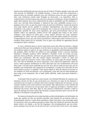 natureza tem estabelecido para governo de uma tal criatura. Portanto, quando vemos que uma
obra procede da habilidade e do trabalho humano, e como por outro lado conhecemos a
natureza deste ser animado, podemos tirar cem inferências acerca do que se pode esperar
dele; estas inferências estarão todas fundadas na observação e na experiência. Mas se
conhecêssemos o homem apenas por uma única obra que examinamos, ser-nos-ia impossível
argüir desta maneira, pois nosso conhecimento de todas as qualidades que lhe atribuimos é,
neste caso, derivado desta produção; é impossível que estas qualidades possam levar a
qualquer coisa a mais, ou que elas sejam a base de uma nova inferência. A marca de um pé na
areia pode apenas provar, quando se considera separadamente, que havia uma figura
semelhante a ela, graças à qual ela foi produzida; mas a marca de um pé humano evidencia
igualmente, partindo de nossa outra experiência, que havia provavelmente outro pé que
também deixou sua impressão, embora tivesse sido apagada pelo tempo ou por outros
acidentes. Aqui subimos do efeito para a causa; depois descemos da causa, inferimos
modificações no efeito; mas não continuamos aqui na mesma cadeia simples de raciocínio.
Compreendemos neste caso cem outras experiências e observações sobre a forma usual e os
membros desta espécie de ser animado; sem as quais este método de argumentar deveria
considerar-se falaz e sofístico.
O caso é diferente para os nossos raciocínios acerca das obras da natureza. Apenas
conhecemos Deus por suas produções; é um Ser único no universo, que não é compreendido
sob nenhuma espécie ou gênero, de cujos atributos ou qualidades experimentados podemos,
por analogia, inferir em Deus um atributo ou uma qualidade. Como o universo manifesta
sabedoria e bondade, podemos inferir sabedoria e bondade. Como ele mostra um grau
particular destas perfeições, inferimos um grau particular delas precisamente adaptadas aos
efeitos que examinamos. Mas não estamos jamais autorizados a inferir ou supor, por
quaisquer regras do raciocínio correto, outros atributos ou outros graus do mesmo atributo.
Ora, sem uma tal liberdade em nossas suposições, é-nos impossível argumentar a partir da
causa e inferir qualquer modificação no efeito além disto que caiu imediatamente sob nossa
observação. Um bem maior produzido por este Ser deve provar ainda um grau mais alto de
bondade; uma distribuição mais imparcial de recompensas e castigos deve proceder de uma
maior relação à justiça e à eqúidade. Toda suposta adição às obras da natureza acrescenta-se
aos atributos do Autor da natureza; e por conseguinte, como não está em nada apoiada por
uma razão ou um argumento, não se pode jamais admiti-la, senão como pura conjetura e
hipótese.10
A principal fonte de equívocos neste assunto e da ilimitada liberdade de conjeturar que
toleramos decorre do fato de que tacita mente nos colocamos no lugar do Ser Supremo e
concluímos que em todas as ocasiões observará a mesma conduta que nós mesmos, em sua
situação, teríamos aceito como razoável e conveniente. Mas, além de que o curso ordinário da
natureza pode convencer-nos de que quase tudo se regula por princípios e máximas muito
diferentes das nossas, além disto, digo eu, deve parecer evidentemente contrário a todas as
regras da analogia raciocinar a partir das intenções e projetos humanos para os de um Ser tão
diferente e tão superior a um grau tão alto.
Na natureza humana há certa experimentada coerência dedesígnios e de inclinações, de
modo que, quando um fato nos permitiu descobrir uma intenção de um homem, pode ser
frequentemente razoável, a partir desta experiência, inferir uma outra e tirar uma longa cadeia
de conclusões sobre sua conduta passada ou futura. Mas este método de raciocínio não pode
jamais intervir em relação a um Ser tão longínquo e tão incompreensível, que tem muito
menos analogia com um outro ser do universo que o sol com uma vela de cera, e que apenas
 