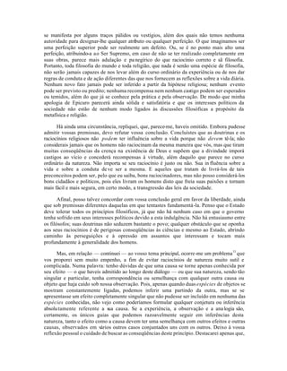 se manifesta por alguns traços pálidos ou vestígios, além dos quais não temos nenhuma
autoridade para designar-lhe qualquer atributo ou qualquer perfeição. O que imaginamos ser
uma perfeição superior pode ser realmente um defeito. Ou, se é no ponto mais alto uma
perfeição, atribuindo-a ao Ser Supremo, em caso de não se ter realizado completamente em
suas obras, parece mais adulação e panegírico do que raciocínio correto e sã filosofia.
Portanto, toda filosofia do mundo e toda religião, que nada é senão uma espécie de filosofia,
não serão jamais capazes de nos levar além do curso ordinário da experiência ou de nos dar
regras de conduta e de ação diferentes das que nos fornecem as reflexões sobre a vida diária.
Nenhum novo fato jamais pode ser inferido a partir da hipótese religiosa; nenhum evento
pode ser previsto ou predito; nenhuma recompensa nem nenhum castigo podem ser esperados
ou temidos, além do que já se conhece pela prática e pela observação. De modo que minha
apologia de Epicuro parecerá ainda sólida e satisfatória e que os interesses políticos da
sociedade não estão de nenhum modo ligados às discussões filosóficas a propósito da
metafísica e religião.
Há ainda uma circunstância, repliquei, que, parece-me, haveis omitido. Embora pudesse
admitir vossas premissas, devo refutar vossa conclusão. Concluístes que as doutrinas e os
raciocínios religiosos não podem ter influência sobre a vida porque não devem tê-la; não
considerais jamais que os homens não raciocinam da mesma maneira que vós, mas que tiram
muitas conseqüências da crença na existência de Deus e supõem que a divindade imporá
castigos ao vício e concederá recompensas à virtude, além daquilo que parece no curso
ordinário da natureza. Não importa se seu raciocínio é justo ou não. Sua in fluência sobre a
vida e sobre a conduta deve ser a mesma. E aqueles que tratam de livrá-los de tais
preconceitos podem ser, pelo que eu saiba, bons raciocinadores, mas não posso considerá-los
bons cidadãos e políticos, pois eles livram os homens disto que freia suas paixões e tornam
mais fácil e mais segura, em certo modo, a transgressão das leis da sociedade.
Afinal, posso talvez concordar com vossa conclusão geral em favor da liberdade, ainda
que sob premissas diferentes daquelas em que tentastes fundamentá-la. Penso que o Estado
deve tolerar todos os princípios filosóficos, já que não há nenhum caso em que o governo
tenha sofrido em seus interesses políticos devido a esta indulgência. Não há entusiasmo entre
os filósofos; suas doutrinas não seduzem bastante o povo; qualquer obstáculo que se oponha
aos seus raciocínios é de perigosas conseqüências às ciências e mesmo ao Estado, abrindo
caminho às perseguições e à opressão em assuntos que interessam e tocam mais
profundamente à generalidade dos homens.
Mas, em relação — continuei — ao vosso tema principal, ocorre-me um problema11
que
vos proporei sem muito empenho, a fim de evitar raciocínios de natureza muito sutil e
complicada. Numa palavra: tenho dúvidas de que uma causa se torne apenas conhecida por
seu efeito — o que haveis admitido ao longo deste diálogo — ou que sua natureza, sendo tão
singular e particular, tenha correspondência ou semelhança com qualquer outra causa ou
objeto que haja caído sob nossa observação. Pois, apenas quando duas espécies de objetos se
mostram constantemente ligadas, podemos inferir uma partindo da outra, mas se se
apresentasse um efeito completamente singular que não pudesse ser incluído em nenhuma das
espécies conhecidas, não vejo como poderíamos formular qualquer conjetura ou inferência
absolutamente referente a sua causa. Se a experiência, a observação e a ana logia são,
certamente, os únicos guias que podemos razoavelmente seguir em inferências desta
natureza, tanto o efeito como a causa devem ter uma semelhança com outros efeitos e outras
causas, observados em vários outros casos conjuntados uns com os outros. Deixo à vossa
reflexão pessoal o cuidado de buscar as conseqüências deste princípio. Destacarei apenas que,
 