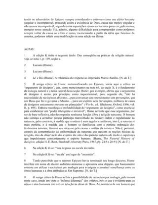 tendo os adversários de Epicuro sempre considerado o universo como um efeito bastante
singular e incomparável, provando assim a existência de Deus, causa não menos singular e
não menos incomparável, segundo estas suposições vossos raciocínios parecem, pelo menos,
merecer nossa atenção. Há, admito, alguma dificuldade para compreender como podemos
sempre voltar da causa ao efeito e como, raciocinando a partir da idéia que fazemos da
anterior, podemos inferir uma modificação ou uma adição na última.
NOTAS:
1 A edição K tinha o seguinte titulo: Das conseqüências práticas da religião natural.
veja -se nota 1, p. 109, seção x.
2 Luciano (Hume).
3 Luciano (Hume).
4 Id. e Dio (Hume). A referência diz respeito ao imperador Marco Aurélio. [N. do T.]
5 O amigo cético de Hume, metamorfoseado em Epicuro, inicia aqui a crítica ao
“argumento do desígnio”, que, como mencionamos na nota 66, da seção X, é o fundamento
da teologia natural e o tema central desta seção. Butler, por exemplo, afirma que o argumento
do desígnio é aceito, por princípio, como inquestionável, pois, segundo ele, “não há
necessidade de raciocínios abstratos.., para convencer um entendimento sem prevenções, que
um Deus que fez e governa o Mundo..., para um espírito sem prevenções, milhares de casos
de desígnios unicamente provam um planejador” (Works, ed. Gladstone, Oxford, 1896, vol.
II, p. 695). Embora reconheça a irrefutabilidade do “argumento do desígnio”, como essencial
para estabelecer um “poder inteligente e invisível”, Hume acredita que esse argumento, por
ser de base reflexiva, não desempenha nenhuma função sobre a religião nascente. O homem
não começa a acreditar porque participa maravilhado da notável ordem e regularidade da
natureza; pelo contrário, à medida que a ordem é mais regular e uniforme, isto é, a natureza é
mais perfeita, e à medida que o homem se familiariza com a perfeita ordenação dos
fenômenos naturais, diminui seu interesse pelo exame e análise da natureza. Não é, portanto,
através da contemplação da uniformidade da natureza que nascem as noções básicas da
religião, mas da observação dos eventos da vida e das paixões naturais de medo e esperança
que impulsionam constantemente o espírito humano. (Hume, The Natural History of
Religion, edição H. E. Root, Stanford University Press, 1967, pp. 24-5 e 28-9.) [N. do T.]
6 Na edição K lê -se: “nos degraus ou escala da razão.
7 Na edição K lê-se: “escala’ em lugar de “ascensão”.
8 Tendo percebido que o suposto Epicuro havia terminado seu longo discurso, Hume
interfere em nome do ilustre auditório ateniense e apresenta uma objeção, que basicamente
consiste em utilizar o raciocínio por analogia para averiguar a possível semelhança entre as
obras humanas e a obra atribuída ao Ser Supremo. [N. do T.]
9 O amigo cético de Hume refuta a possibilidade do raciocínio por analogia, pelo menos
neste caso, tendo em vista a “infinita diferença” dos objetos, pois o que é evidente para as
obras e atos humanos não o é em relação às obras de Deus. Ao contrário de um homem que
 
