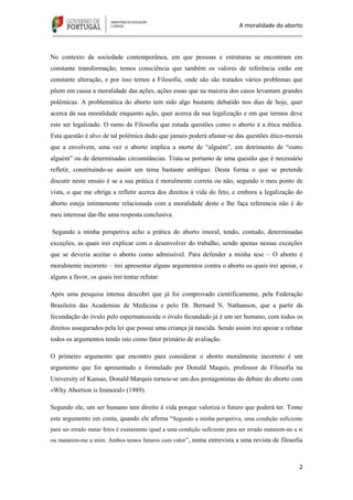 A moralidade do aborto
_____________________________________________________________________________
2
No contexto da sociedade contemporânea, em que pessoas e estruturas se encontram em
constante transformação, temos consciência que também os valores de referência estão em
constante alteração, e por isso temos a Filosofia, onde são são tratados vários problemas que
põem em causa a moralidade das ações, ações essas que na maioria dos casos levantam grandes
polémicas. A problemática do aborto tem sido algo bastante debatido nos dias de hoje, quer
acerca da sua moralidade enquanto ação, quer acerca da sua legalização e em que termos deve
este ser legalizado. O ramo da Filosofia que estuda questões como o aborto é a ética médica.
Esta questão é alvo de tal polémica dado que jamais poderá afastar-se das questões ético-morais
que a envolvem, uma vez o aborto implica a morte de “alguém”, em detrimento de “outro
alguém” ou de determinadas circunstâncias. Trata-se portanto de uma questão que é necessário
refletir, constituindo-se assim um tema bastante ambíguo. Desta forma o que se pretende
discutir neste ensaio é se a sua prática é moralmente correta ou não, segundo o meu ponto de
vista, o que me obriga a refletir acerca dos direitos à vida do feto, e embora a legalização do
aborto esteja intimamente relacionada com a moralidade deste e lhe faça referencia não é do
meu interesse dar-lhe uma resposta conclusiva.
Segundo a minha perspetiva acho a prática do aborto imoral, tendo, contudo, determinadas
exceções, as quais irei explicar com o desenvolver do trabalho, sendo apenas nessas exceções
que se deveria aceitar o aborto como admissível. Para defender a minha tese – O aborto é
moralmente incorreto – irei apresentar alguns argumentos contra o aborto os quais irei apoiar, e
alguns a favor, os quais irei tentar refutar.
Após uma pesquisa intensa descobri que já foi comprovado cientificamente, pela Federação
Brasileira das Academias de Medicina e pelo Dr. Bernard N. Nathanson, que a partir da
fecundação do óvulo pelo espermatozoide o óvulo fecundado já é um ser humano, com todos os
direitos assegurados pela lei que possui uma criança já nascida. Sendo assim irei apoiar e refutar
todos os argumentos tendo isto como fator primário de avaliação.
O primeiro argumento que encontro para considerar o aborto moralmente incorreto é um
argumento que foi apresentado e formulado por Donald Maquis, professor de Filosofia na
University of Kansas, Donald Marquis tornou-se um dos protagonistas do debate do aborto com
«Why Abortion is Immoral» (1989).
Segundo ele, um ser humano tem direito à vida porque valoriza o futuro que poderá ter. Tomo
este argumento em conta, quando ele afirma “Segundo a minha perspetiva, uma condição suficiente
para ser errado matar fetos é exatamente igual a uma condição suficiente para ser errado matarem-no a si
ou matarem-me a mim. Ambos temos futuros com valor”, numa entrevista a uma revista de filosofia
 
