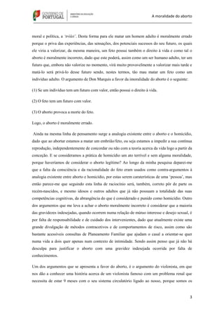 A moralidade do aborto
_____________________________________________________________________________
3
moral e política, a ‘trólei’. Desta forma para ele matar um homem adulto é moralmente errado
porque o priva das experiências, das sensações, dos potenciais sucessos do seu futuro, os quais
ele viria a valorizar, da mesma maneira, um feto possui também o direito à vida e como tal o
aborto é moralmente incorreto, dado que este poderá, assim como um ser humano adulto, ter um
futuro que, embora não valorize no momento, virá muito provavelmente a valorizar mais tarde e
matá-lo será privá-lo desse futuro sendo, nestes termos, tão mau matar um feto como um
indivíduo adulto. O argumento de Don Marquis a favor da imoralidade do aborto é o seguinte:
(1) Se um indivíduo tem um futuro com valor, então possui o direito à vida.
(2) O feto tem um futuro com valor.
(3) O aborto provoca a morte do feto.
Logo, o aborto é moralmente errado.
Ainda na mesma linha de pensamento surge a analogia existente entre o aborto e o homicídio,
dado que ao abortar estamos a matar um embrião/feto, ou seja estamos a impedir a sua contínua
reprodução, independentemente de concordar ou não com a teoria acerca da vida logo a partir da
conceção. E se consideramos a prática de homicídio um ato terrível e sem alguma moralidade,
porque haveríamos de considerar o aborto legítimo? Ao longo da minha pesquisa deparei-me
que a falta da consciência e da racionalidade do feto eram usados como contra-argumentos à
analogia existente entre aborto e homicídio, por estas serem caraterísticas de uma „pessoa‟, mas
então parece-me que seguindo esta linha de raciocínio será, também, correto pôr de parte os
recém-nascidos, e mesmo idosos e outros adultos que já não possuam a totalidade das suas
competências cognitivas, da abrangência do que é considerado e punido como homicídio. Outro
dos argumentos que me leva a achar o aborto moralmente incorreto é considerar que a maioria
das gravidezes indesejadas, quando ocorrem numa relação de mútuo interesse e desejo sexual, é
por falta de responsabilidade e de cuidado dos intervenientes, dado que atualmente existe uma
grande divulgação de métodos contracetivos e de comportamentos de risco, assim como são
bastante acessíveis consultas de Planeamento Familiar que ajudam o casal a orientar-se quer
numa vida a dois quer apenas num contexto de intimidade. Sendo assim penso que já não há
desculpa para justificar o aborto com uma gravidez indesejada ocorrida por falta de
conhecimentos.
Um dos argumentos que se apresenta a favor do aborto, é o argumento do violonista, em que
nos dão a conhecer uma história acerca de um violonista famoso com um problema renal que
necessita de estar 9 meses com o seu sistema circulatório ligado ao nosso, porque somos os
 