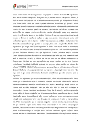 A moralidade do aborto
_____________________________________________________________________________
4
únicos com o mesmo tipo de sangue dele e nos pergunta se teríamos de aceitar. Ou seja durante
nove meses seríamos obrigados a estar junto dele, a partilhar a nossa vida privada com ele, a
viver as nossas emoções com ele, da mesma maneira que teríamos que acompanhá-lo na vida
dele. Sendo assim, tanto nós como o próprio violonista acabaríamos por perder a nossa
intimidade, e possivelmente deixaríamos de fazer determinadas coisas de que gostamos porque
o outro não gosta, e por uma questão de educação iriamos tentar maximizar o bem-estar para
ambos. Mas isto era caso estivéssemos dispostos a aceitar tal situação, porque neste argumento
somos livres de aceitar querer ou não ajudar o violonista. O que este argumento pretende fazer é
invocar os direitos de escolha da mulher, ou seja, assim como o leitor só aceita apoiar o tal
violonista se quiser e estiver disposto a perder 9 meses da sua vida, também a mulher tem opção
de escolha acerca do futuro que quer dar ao seu corpo, à sua vida, à sua gravidez. Um dos outros
argumentos que surge como contra-argumento à minha tese inicial, aborto é moralmente
incorreto, é o direito de todas as crianças nascerem desejadas, este é um dos contra-argumentos
que mais facilmente refutamos, dado que hoje em dia existem centros de adoções e muitos
casais impossibilitados de procriarem os seus próprios filhos, mas que estão disponíveis para
abrir as suas portas e receber as crianças que não são suas, mas que irão ser amadas como se
fossem suas. Há ainda um outro que defende que o que a mulher tem no útero é apenas
protoplasma, “substância indefinida contendo os processos vitais contidos no interior das
células” (PORTAL EDUCAÇÃO), porém como apresentei logo no início do desenvolvimento
do meu trabalho há estudos que comprovam que logo após a fecundação temos uma nova vida,
logo com o que disse anteriormente facilmente entendermos que não concordo com o
argumento.
Passando aos argumentos que eu considero admissíveis, temos um que está relacionado com o
último que eu apresentei a favor da minha tese, refiro-me aos métodos contracetivos. Porém os
métodos contracetivos não têm uma eficácia 100% segura, podendo por vezes falhar e daí
resultar uma gravidez indesejada, mas que não seja fruto de uma ação deliberada e
irresponsável, como a classifiquei anteriormente. Neste tipo de situações acabo por concordar
com a prática do aborto, pois é algo que foi tentado evitar. Como pode observar não me refiro à
legalização, apenas à moralidade da ação, pois ao legalizarmos nestes casos, certamente esta
situação seria usada muitas vezes como desculpa, não sendo possível saber se era verdade ou
não. Outra dos argumentos que eu concordo, em parte, é o aborto em situações como violações,
em que a mulher é sujeita a uma prática sexual sem que seja da sua vontade nem que possa
controlar, sendo assim não existe uma obrigação moral que a obrigue a aceitar as consequências,
porém o aborto neste tipo de situações poderá funcionar como uma segunda violência para a
mulher, pois não só foi violentada sexualmente, como também irá retirar algo que lhe pertence,
 