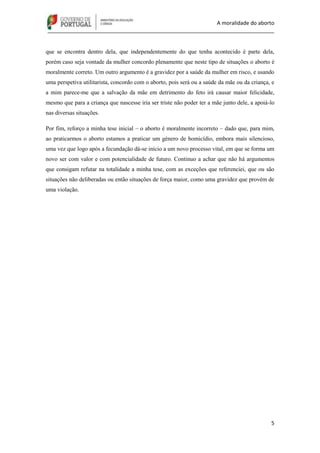 A moralidade do aborto
_____________________________________________________________________________
5
que se encontra dentro dela, que independentemente do que tenha acontecido é parte dela,
porém caso seja vontade da mulher concordo plenamente que neste tipo de situações o aborto é
moralmente correto. Um outro argumento é a gravidez por a saúde da mulher em risco, e usando
uma perspetiva utilitarista, concordo com o aborto, pois será ou a saúde da mãe ou da criança, e
a mim parece-me que a salvação da mãe em detrimento do feto irá causar maior felicidade,
mesmo que para a criança que nascesse iria ser triste não poder ter a mãe junto dele, a apoiá-lo
nas diversas situações.
Por fim, reforço a minha tese inicial – o aborto é moralmente incorreto – dado que, para mim,
ao praticarmos o aborto estamos a praticar um género de homicídio, embora mais silencioso,
uma vez que logo após a fecundação dá-se início a um novo processo vital, em que se forma um
novo ser com valor e com potencialidade de futuro. Continuo a achar que não há argumentos
que consigam refutar na totalidade a minha tese, com as exceções que referenciei, que ou são
situações não deliberadas ou então situações de força maior, como uma gravidez que provém de
uma violação.
 