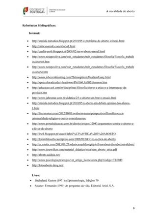 A moralidade do aborto
_____________________________________________________________________________
6
Referências Bibliográficas:
Internet:
http://duvida-metodica.blogspot.pt/2010/05/o-problema-do-aborto-leituras.html
http://criticanarede.com/aborto1.html
http://qualia-esob.blogspot.pt/2008/02/ser-o-aborto-moral.html
http://www.notapositiva.com/trab_estudantes/trab_estudantes/filosofia/filosofia_trabalh
os/abortob.htm
http://www.notapositiva.com/trab_estudantes/trab_estudantes/filosofia/filosofia_trabalh
os/aborto.htm
http://www.rebeccakiessling.com/PhilosophicalAbortionEssay.html
http://spot.colorado.edu/~heathwoo/Phil160,Fall02/thomson.htm
http://educacao.uol.com.br/disciplinas/filosofia/aborto-a-etica-e-a-interrupcao-da-
gravidez.htm
http://www.jabesmar.com.br/didatica/25-o-aborto-um-breve-ensaio.html
http://duvida-metodica.blogspot.pt/2010/05/o-aborto-em-debate-opiniao-dos-alunos-
1.html
http://literatortura.com/2012/10/01/o-aborto-numa-perspectiva-filosofica-etica-
criminalidade-religiao-e-outros-consideracoes/
http://www.portaleducacao.com.br/direito/artigos/32043/argumentos-contra-o-aborto-e-
a-favor-do-aborto
http://lrsr1.blogspot.pt/search/label/%C3%89TICA%20E%20ABORTO
http://forumfilosofia.wordpress.com/2008/02/04/livro-a-etica-do-aborto/
http://tv.msnbc.com/2013/01/23/what-can-philosophy-tell-us-about-the-abortion-debate/
http://www.josewilker.com/material_didatico/etica/sem_aborto_etica.pdf
http://aborto.aaldeia.net/
http://www.psicologia.pt/artigos/ver_artigo_licenciatura.php?codigo=TL0049
http://fotosaborto.deog.net/
Livro:
Bachelard, Gaston (1971) a Epistemologia, Edições 70
Savater, Fernando (1999) As perguntas da vida, Editorial Ariel, S.A.
 