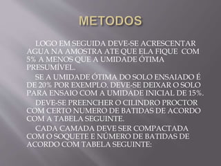 LOGO EM SEGUIDA DEVE-SE ACRESCENTAR
AGUA NA AMOSTRA ATE QUE ELA FIQUE COM
5% A MENOS QUE A UMIDADE ÓTIMA
PRESUMÍVEL.
SE A UMIDADE ÓTIMA DO SOLO ENSAIADO É
DE 20% POR EXEMPLO. DEVE-SE DEIXAR O SOLO
PARA ENSAIO COM A UMIDADE INICIAL DE 15%.
DEVE-SE PREENCHER O CILINDRO PROCTOR
COM CERTO NUMERO DE BATIDAS DE ACORDO
COM A TABELA SEGUINTE.
CADA CAMADA DEVE SER COMPACTADA
COM O SOQUETE E NÚMERO DE BATIDAS DE
ACORDO COM TABELA SEGUINTE:
 
