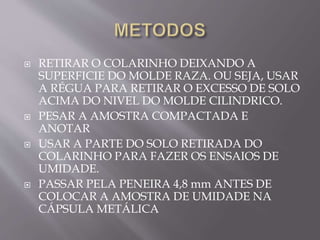  RETIRAR O COLARINHO DEIXANDO A
SUPERFICIE DO MOLDE RAZA. OU SEJA, USAR
A RÉGUA PARA RETIRAR O EXCESSO DE SOLO
ACIMA DO NIVEL DO MOLDE CILINDRICO.
 PESAR A AMOSTRA COMPACTADA E
ANOTAR
 USAR A PARTE DO SOLO RETIRADA DO
COLARINHO PARA FAZER OS ENSAIOS DE
UMIDADE.
 PASSAR PELA PENEIRA 4,8 mm ANTES DE
COLOCAR A AMOSTRA DE UMIDADE NA
CÁPSULA METÁLICA
 