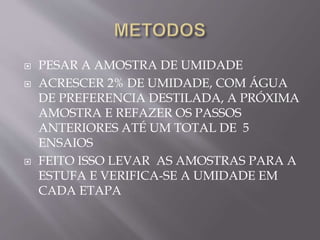  PESAR A AMOSTRA DE UMIDADE
 ACRESCER 2% DE UMIDADE, COM ÁGUA
DE PREFERENCIA DESTILADA, A PRÓXIMA
AMOSTRA E REFAZER OS PASSOS
ANTERIORES ATÉ UM TOTAL DE 5
ENSAIOS
 FEITO ISSO LEVAR AS AMOSTRAS PARA A
ESTUFA E VERIFICA-SE A UMIDADE EM
CADA ETAPA
 