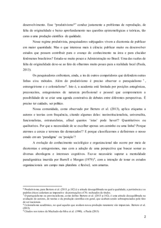2
desenvolvimento. Esse “produtivismo6” conduz justamente a problemas de reprodução, de
falta de originalidade e baixo aprofundamento nas questões epistemológicas e teóricas, tão
caras a uma produção científica de qualidade.
Nesse regime produtivista, pesquisadores subjugados vivem a dicotomia de publicar
em maior quantidade. Mas o que interessa mais à ciência: publicar muito ou desenvolver
estudos que possam contribuir para o avanço do conhecimento na área e para elucidar
fenômenos brasileiros? Estuda-se muito pouco a Administração no Brasil. Uma das razões de
falta de originalidade deve-se ao fato de olharmos muito pouco para a realidade local (Paula,
2013).
Os pesquisadores enfrentam, ainda, a ira de outros competidores que defendem outras
linhas e/ou métodos. Além do produtivismo é preciso observar o paroquialismo 7 ,
estrangeirismo e o colonialismo8. Isto é, a academia está limitada por posições antagônicas,
preconceitos, antagonismos de natureza profissional e pessoal que comprometem a
possibilidade de se criar uma agenda construtiva de debates entre diferentes perspectivas. É
preciso ter cuidado, ser político.
Nossa comunidade, como observado por Bertero et al. (2013), aplica etiquetas a
autores e teorias com frequência, citando algumas delas: neoinstitucionalista, universalita,
funcionalistas, estruturalistas, afinal quantos ‘istas’ pode haver!? Quantitativos ou
qualitativos. Por que a necessidade de se escolher apenas um caminho ou uma linha? Porque
atermos a cercas e terrenos tão demarcados!? E porque classificarmos e definirmos o nosso
estudo em um ‘paradigma’ ou ‘posição’?
A evolução do conhecimento sociológico e organizacional não ocorre por meio de
dicotomias e antagonismos, mas com a adoção de uma perspectiva que buscar somar as
diversas abordagens e interesses cognitivos. Faz-se necessário superar a mentalidade
paradigmática inserida por Burrell e Morgan (1979)9, com a intenção de tonar os estudos
organizacionais um campo mais pluralista e flexível, sem amarras.
6 Produtivismo, para Bertero et al. (2013, p.182) é a atitude desequilibrada na qual a qualidade, a pertinência e os
padrões éticos cederiam ao imperativo de pontuações e CVs recheados de títulos.
7 O paroquialismo ou provincialismo, como define Bertero et al. (2013 p.182), é uma atitude desequilibrada na
avaliação de autores, de teorias e da produção científica em geral, que acabam sendo sobreapreciados pelo fato
de ser nacionais.
8 Colonialismo acadêmico, no qual aqueles que avaliam nossa produção raramente são imparciais. Bertero et al.
(2013).
9 Citados nos textos de Machado-da-Silva et al. (1990), e Paula (2013)
 