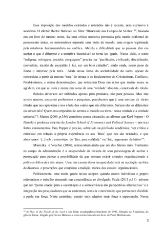 3
Essa imposição dos modelos enlatados e rotulados não é recente, nem exclusivo à
academia. O diretor Hector Babenco no filme ‘Brincando nos Campos do Senhor’10, baseado
em um livro de mesmo nome, faz uma crítica narrativa permeada pela matriz ocidental do
pensamento único, os missionários impondo uma visão de mundo, uma origem legitimada
pela ortodoxia fundamentalista ou católica. Aborda a dificuldade que as pessoas têm em
aceitar o que é diferente e a tentativa incansável de torná-los iguais. Nessa visão, o outro
“indígena, selvagem, pecador, preguiçoso” precisa ser “pacificado, civilizado, disciplinado,
convertido, trazido da escuridão à luz, ser um bom cidadão”, tendo ainda, como pano de
fundo o interesse pela terra. Ainda nessa linha, da aceitabilidade do outro, apesar de
construídas a partir da mesma ‘base’ de crença e os fundamentos do Cristianismo, Católicos,
Presbiterianos, e outras denominações, que rotularam Deus em seitas que muitas vezes se
agridem, em que se mata e morre em nome de uma ‘verdade’ absoluta, construída do rótulo.
Rótulos deveriam ser utilizados apenas para produtos, não para pessoas. Mas não
somos neutros, enquanto professores e pesquisas, percebemos que é uma mistura de vários
rótulos que nos aproxima e nos afasta dos outros que são diferentes. Seriam eles os diferentes
ou seriam nós? Quem nos empodera de sermos o modelo ou torna ‘nossa verdade é a verdade
universal’?. Mattos (2009, p.356) corrobora com a discussão, ao afirmar que Karl Popper - O
filósofo e professor emérito da London School of Economics and Political Science – nos traz
fortes ensinamentos. Para Popper é preciso, sobretudo na profissão acadêmica, “ser crítico e
criterioso em relação à própria experiência ou aos ‘fatos’ que nos são relatados, e que
absorvemos [...] sob o estereótipo do ‘fato, pura realidade’ ou ‘fato, argumento definitivo’”.
Misoczky e Vecchio (2006), acrescentam ainda que um dos fatores mais frustrantes
no campo da administração é a incapacidade da maioria de seus personagens de aceitar a
provocação para pensar a possibilidade de que possam existir arranjos organizacionais e
políticos diferentes dos atuais. Uma das causas dessa incapacidade está na aceitação acrítica
de discursos e prescrições que compõem a tradição teórica dos estudos organizacionais.
Politicamente, uma teoria ganha novos adeptos quando outros indivíduos e grupos
referenciam o trabalho atestando sua concordância ao divulgado. Paula (2013 p.19) adverte
que um “ponto crucial para a sustentação e a sobrevivência das perspectivas alternativas” é a
integração dos pesquisadores que as sustentam, sem ela o movimento que permanece dividido
e perde sua força. Neste caminhar, quanto mais adeptos mais força e repercussão. Nesse
10 At Play in the Fields of the Lord é um filme estadunidense-brasileiro de 1991, filmado na Amazônia, do
gênero drama, dirigido por Hector Babenco e com roteiro baseado em livro de Peter Matthiessen.
 