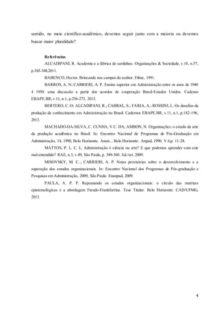 4
sentido, no meio científico-acadêmico, devemos seguir junto com a maioria ou devemos
buscar maior pluralidade?
Referências
ALCADIPANI, R. Academia e a fábrica de sardinhas. Organizações & Sociedade, v.18, n.57,
p.345-348,2011.
BABENCO,Hector. Brincando nos campos do senhor. Filme, 1991.
BARROS, A. N; CARRIERI, A. P. Ensino superior em Administração entre os anos de 1940
4 1950: uma discussão a partir dos acordos de cooperação Brasil-Estados Unidos. Cadenos
EBAPE.BR,v.11, n.1, p.256-273, 2013.
BERTERO, C. O; ALCADIPANI, R.; CABRAL, S.; FARIA, A.; ROSSINI, L. Os desafios da
produção de conhecimento em Administração no Brasil. Cadernos EBAPE.BR, v.11, n.1, p.182-196,
2013.
MACHADO-DA-SILVA, C. CUNHA, V.C. DA; AMBON, N. Organizações: o estado da arte
da produção acadêmica no Brasil. In: Encontro Nacional de Programas de Pós-Graduação em
Administração, 14, 1990, Belo Horizonte. Anais... Belo Horizonte: Anpad, 1990. V.6,p. 11-28.
MATTOS, P. L. C. L. Administração é ciência ou arte? E que podemos aprender com este
mal-entendido? RAE, n.3, v.49, São Paula, p. 349-360. Jul./set. 2009.
MISOVSKY, M. C..; CARRIERI, A. P. Notas provisórias sobre o desenvolvimento e a
superação dos estudos organizacionais. In: Encontro Nacional dos Programas de Pós-graduação e
Pesquisas em Administração, 2009, São Paulo. Enanpad, 2009.
PAULA, A. P. P. Repensando os estudos organizacionais: o circulo das matrizes
epistemológicas e a abordagem Freudo-Frankfurtina. Tese Titular. Belo Horizonte: CAD/UFMG,
2013.
 
