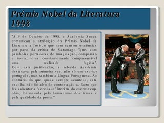 Prémio Nobel da Literatura 1998 “ A 9 de Outubro de 1998, a Academia Sueca comunicou a atribuição do Prémio Nobel da Literatura a José, o que nem causou reticências por parte da crítica de Saramago "que, com parábolas portadoras de imaginação, compaixão e ironia, torna constantemente compreensível uma realidade fugidia". Com esta justificação, a referida Academia destacava pela primeira vez, não só um escritor português, mas também a Língua Portuguesa. Ao contrário do que quase sempre acontece, esta escolha não foi alvo de contestação a, facto que fez salientar a "seriedade" literária do escritor cuja obra, foi louvada pelo humanismo dos temas e pela qualidade da prosa.” 