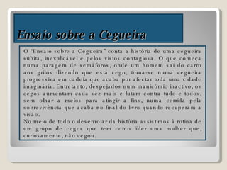 Ensaio sobre a Cegueira O “Ensaio sobre a Cegueira” conta a história de uma cegueira súbita, inexplicável e pelos vistos contagiosa. O que começa numa paragem de semáforos, onde um homem sai do carro aos gritos dizendo que está cego, torna-se numa cegueira progressiva em cadeia que acaba por afectar toda uma cidade imaginária. Entretanto, despejados num manicómio inactivo, os cegos aumentam cada vez mais e lutam contra tudo e todos, sem olhar a meios para atingir a fins, numa corrida pela sobrevivência que acaba no final do livro quando recuperam a visão. No meio de todo o desenrolar da história assistimos á rotina de um grupo de cegos que tem como líder uma mulher que, curiosamente, não cegou. 