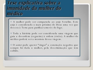 Tese explicativa sobre a  imunidade da mulher do médico A mulher pode ser comparada ao anjo Serafim. Este anjo é considerado o mais próximo de Deus uma vez que desceu à Terra para purificar através do fogo. Toda a história pode ser considerada uma viagem que guia a desordem (cegueira) à ordem (visão). A mulher do médico poderá ser a mentora dessa viagem. O autor pode querer “vingar” a conotação negativa que sempre foi dada à mulher, pela descriminação que tem sofrido. 