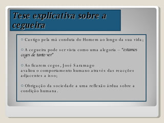 Tese explicativa sobre a cegueira Castigo pela má conduta do Homem ao longo da sua vida; A cegueira pode ser vista como uma alegoria –  “estamos cegos de tanto ver” Ao ficarem cegos, José Saramago  avaliou o comportamento humano através das reacções adjacentes a isso; Obrigação da sociedade a uma reflexão árdua sobre a condição humana. 