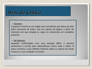 Alvos da Crítica Governo O governo mostra-se um órgão sem consciência que deixa de zelar pelos interesses de todos, mas sim apenas de alguns, a partir do momento em que despeja os cegos no manicómio em condições precárias. Ser Humano Aquando confrontados com uma situação difícil, é possível assistirmos à corrida pela sobrevivência contra tudo e todos. O autor incentiva a uma reflexão intensiva sobre os valores da mente humana e a sua condição no mundo.  