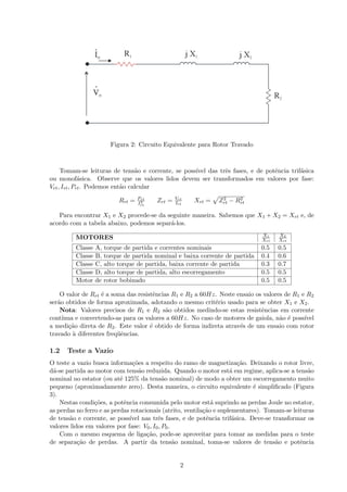 Figura 2: Circuito Equivalente para Rotor Travado
Tomam-se leituras de tens˜ao e corrente, se poss´ıvel das trˆes fases, e de potˆencia trif´asica
ou monof´asica. Observe que os valores lidos devem ser transformados em valores por fase:
Vrt, Irt, Prt. Podemos ent˜ao calcular
Rrt = Prt
I2
rt
Zrt = Vrt
Irt
Xrt = Z2
rt − R2
rt
Para encontrar X1 e X2 procede-se da seguinte maneira. Sabemos que X1 + X2 = Xrt e, de
acordo com a tabela abaixo, podemos separ´a-los.
MOTORES X1
Xrt
X2
Xrt
Classe A, torque de partida e correntes nominais 0.5 0.5
Classe B, torque de partida nominal e baixa corrente de partida 0.4 0.6
Classe C, alto torque de partida, baixa corrente de partida 0.3 0.7
Classe D, alto torque de partida, alto escorregamento 0.5 0.5
Motor de rotor bobinado 0.5 0.5
O valor de Rrt ´e a soma das resistˆencias R1 e R2 a 60Hz. Neste ensaio os valores de R1 e R2
ser˜ao obtidos de forma aproximada, adotando o mesmo crit´erio usado para se obter X1 e X2.
Nota: Valores precisos de R1 e R2 s˜ao obtidos medindo-se estas resistˆencias em corrente
cont´ınua e convertendo-as para os valores a 60Hz. No caso de motores de gaiola, n˜ao ´e poss´ıvel
a medi¸c˜ao direta de R2. Este valor ´e obtido de forma indireta atrav´es de um ensaio com rotor
travado `a diferentes freq¨uˆencias.
1.2 Teste a Vazio
O teste a vazio busca informa¸c˜oes a respeito do ramo de magnetiza¸c˜ao. Deixando o rotor livre,
d´a-se partida ao motor com tens˜ao reduzida. Quando o motor est´a em regime, aplica-se a tens˜ao
nominal no estator (ou at´e 125% da tens˜ao nominal) de modo a obter um escorregamento muito
pequeno (aproximadamente zero). Desta maneira, o circuito equivalente ´e simpliﬁcado (Figura
3).
Nestas condi¸c˜oes, a potˆencia consumida pelo motor est´a suprindo as perdas Joule no estator,
as perdas no ferro e as perdas rotacionais (atrito, ventila¸c˜ao e suplementares). Tomam-se leituras
de tens˜ao e corrente, se poss´ıvel nas trˆes fases, e de potˆencia trif´asica. Deve-se transformar os
valores lidos em valores por fase: V0, I0, P0.
Com o mesmo esquema de liga¸c˜ao, pode-se aproveitar para tomar as medidas para o teste
de separa¸c˜ao de perdas. A partir da tens˜ao nominal, toma-se valores de tens˜ao e potˆencia
2
 
