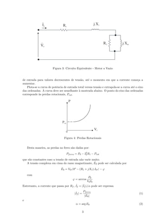 Figura 3: Circuito Equivalente - Motor a Vazio
de entrada para valores decrescentes de tens˜ao, at´e o momento em que a corrente come¸ca a
aumentar.
Plota-se a curva de potˆencia de entrada total versus tens˜ao e extrapola-se a curva at´e o eixo
das ordenadas. A curva deve ser semelhante `a mostrada abaixo. O ponto do eixo das ordenadas
corresponde `as perdas rotacionais, Prot.
Figura 4: Perdas Rotacionais
Desta maneira, as perdas no ferro s˜ao dadas por:
Pferro = P0 − I2
0 R1 − Prot
que s˜ao constantes caso a tens˜ao de entrada n˜ao varie muito.
A tens˜ao complexa em cima do ramo magnetizante, ˙E0 pode ser calculada por
˙E0 = V0∠0o
− (R1 + jX1).I0∠ − ϕ
com
ϕ = arccos
P0
V0I0
Entretanto, a corrente que passa por Rf , ˙If = | ˙If |∠α pode ser expressa
| ˙If | =
Pferro
| ˙E0|
(1)
e
α = arg E0 (2)
3
 