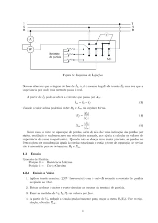 Figura 5: Esquema de Liga¸c˜oes
Deve-se observar que o ˆangulo de fase de ˙If , α, ´e o mesmo ˆangulo da tens˜ao ˙E0 uma vez que a
impedˆancia por onde essa corrente passa ´e real.
A partir de ˙If pode-se obter a corrente que passa por Xm:
˙Im = ˙I0 − ˙If (3)
Usando o valor acima podemos obter Rf e Xm da seguinte forma
Rf =
| ˙E0|
| ˙If |
(4)
Xm =
| ˙E0|
| ˙Im|
(5)
Neste caso, o teste de separa¸c˜ao de perdas, al´em de nos dar uma indica¸c˜ao das perdas por
atrito, ventila¸c˜ao e suplementares em velocidades normais, nos ajuda a calcular os valores de
impedˆancia do ramo magnetizante. Quando n˜ao se deseja uma maior precis˜ao, as perdas no
ferro podem ser consideradas iguais `as perdas rotacionais e ent˜ao o teste de separa¸c˜ao de perdas
n˜ao ´e necess´ario para se determinar Rf e Xm.
1.3 Ensaio
Reostato de Partida:
Posi¸c˜ao 0 = Resistˆencia M´axima
Posi¸c˜ao 1 = Curto-Circuito
1.3.1 Ensaio a Vazio
1. Aplicar tens˜ao nominal (220V fase-neutro) com o varivolt estando o reostato de partida
acoplado ao rotor.
2. Deixar acelerar o motor e curto-circuitar as escovas do reostato de partida.
3. Fazer as medidas de V0, I0, P0 em valores por fase.
4. A partir de V0, reduzir a tens˜ao gradativamente para tra¸car a curva P0(V0). Por extrap-
ola¸c˜ao, obtenha Prot.
4
 