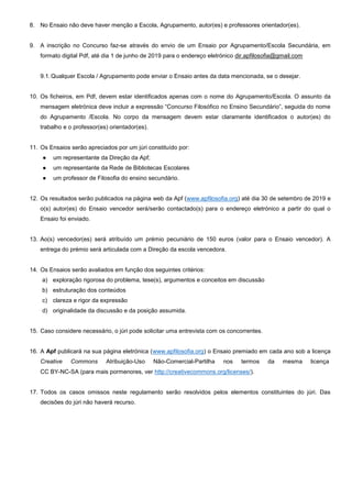 8. No Ensaio não deve haver menção a Escola, Agrupamento, autor(es) e professores orientador(es).
9. A inscrição no Concurso faz-se através do envio de um Ensaio por Agrupamento/Escola Secundária, em
formato digital Pdf, até dia 1 de junho de 2019 para o endereço eletrónico dir.apfilosofia@gmail.com
9.1.Qualquer Escola / Agrupamento pode enviar o Ensaio antes da data mencionada, se o desejar.
10. Os ficheiros, em Pdf, devem estar identificados apenas com o nome do Agrupamento/Escola. O assunto da
mensagem eletrónica deve incluir a expressão “Concurso Filosófico no Ensino Secundário”, seguida do nome
do Agrupamento /Escola. No corpo da mensagem devem estar claramente identificados o autor(es) do
trabalho e o professor(es) orientador(es).
11. Os Ensaios serão apreciados por um júri constituído por:
● um representante da Direção da Apf;
● um representante da Rede de Bibliotecas Escolares
● um professor de Filosofia do ensino secundário.
12. Os resultados serão publicados na página web da Apf (www.apfilosofia.org) até dia 30 de setembro de 2019 e
o(s) autor(es) do Ensaio vencedor será/serão contactado(s) para o endereço eletrónico a partir do qual o
Ensaio foi enviado.
13. Ao(s) vencedor(es) será atribuído um prémio pecuniário de 150 euros (valor para o Ensaio vencedor). A
entrega do prémio será articulada com a Direção da escola vencedora.
14. Os Ensaios serão avaliados em função dos seguintes critérios:
a) exploração rigorosa do problema, tese(s), argumentos e conceitos em discussão
b) estruturação dos conteúdos
c) clareza e rigor da expressão
d) originalidade da discussão e da posição assumida.
15. Caso considere necessário, o júri pode solicitar uma entrevista com os concorrentes.
16. A Apf publicará na sua página eletrónica (www.apfilosofia.org) o Ensaio premiado em cada ano sob a licença
Creative Commons Atribuição-Uso Não-Comercial-Partilha nos termos da mesma licença
CC BY-NC-SA (para mais pormenores, ver http://creativecommons.org/licenses/).
17. Todos os casos omissos neste regulamento serão resolvidos pelos elementos constituintes do júri. Das
decisões do júri não haverá recurso.
 
